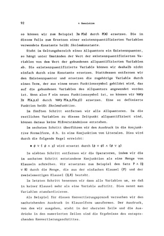 92 4 Resolution
so können wir zum Beispiel 3x P(x) durch P(A) ersetzen. Die in
diesem Falle zum Ersetzen einer existenzquantifizierten Variablen
verwendete Konstante heißt Skolemkonstante.
Steht im Geltungsbereich eines Allquantors ein Existenzquantor,
so hängt unter Umständen der Wert der existenzquantifizierten Va-
riablen von dem Wert der gebundenen allquantifizierten Variablen
ab. Die existenzquantifizierte Variable können wir deshalb nicht
einfach durch eine Konstante ersetzen. Stattdessen entfernen wir
den Existenzquantor und ersetzen die zugehörige Variable durch
einen Term, der aus einem neuen Funktionssymbol gebildet wird, das
auf die gebundenen Variablen des Allquantors angewendet worden
ist. Wenn also Fein neues Funktionssymbol ist, so können wir VxVy
3z P(x;y,z) durch VxVy P(x,y,F(x,y» ersetzen. Eine so definierte
Funktion heißt Skolemfunktion.
Im fünften Schritt entfernen wir alle Allquantoren. Da die
restlichen Variablen zu diesem Zeitpunkt allquantifiziert sind,
können daraus keine Mißverständnisse entstehen.
Im sechsten Schritt überführen wir den Ausdruck in die konjunk-
tive Normalform, d.h. in eine Konjunktion von Literalen. Dies wird
durch die folgende Regel erreicht:
• ~ v ( ~ A X) wird ersetzt durch (~ v ~) A (~ v X)
Im siebten Schritt entfernen wir die Operatoren, indem wir die
im sechsten Schritt entstandene Konjunktion als eine Menge von
Klauseln schreiben. Wir ersetzten zum Beispiel den Satz P A (Q
v R) durch die Menge, die aus der einfachen Klausel {P} und der
zweielementigen Klausel {Q,R} besteht.
Im letzten Schritt benennen wir dann alle Variablen um, so daß
in keiner Klausel mehr als eine Variable auftritt. Dies nennt man
Variablen standardisieren.
Als Beispiel für diesen Konvertierungsprozeß versuchen wir den
nachstehenden Ausdruck in Klauselform umzuformen. Der Ausdruck,
von dem wir ausgehen, steht in der obersten Zeile und die Aus-
drücke in den numerierten Zeilen sind die Ergebnisse des entspre-
chenden Konvertierungsschrittes.
 