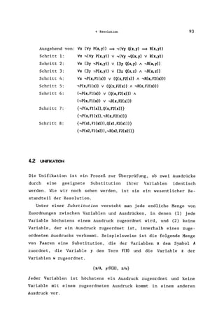 4 Resolution
Ausgehend von: Vx (Vy P(x,y» ==9 ,(Vy Q(x,y) ==9 R(x,y»
Schritt 1:
Schritt 2 :
Schritt 3:
Schritt 4:
Schritt 5:
Schritt 6:
Schritt 7:
Schritt 8:
42 UNFIKATION
Vx ,(Vy P(x,y» V ,(Vy ,Q(x,y) V R(x,y»
Vx (3y ,P(x, y» V (3y Q(x, y) A ,R(x, y»
Vx (3y ,P(x,y» V (3z Q(x,z) A ,R(x,z»
Vx ,P(x,F1(x» V (Q(x,F2(x» A ,R(x,F2(x»)
,P(x,F1(x» V (Q(x,F2(x» A ,R(x,F2(x)))
('P(x,F1(x» V (Q(x,F2(x»)) A
('P(x,F1(x» V ,R(x,F2(x»)
{,P(x,F1(x»,Q(x,F2(x»}
{,P(x,F1(x»"R(x,F2(x»}
{,P(xl, F1(x1)) ,Q(xl, F2(x1)}
{,P(x2, F1(x2» ,,R(x2, F2(x2»}
93
Die Unifikation ist ein Prozeß zur Überprüfung, ob zwei Ausdrücke
durch eine geeignete Substitution ihrer Variablen identisch
werden. Wie wir noch sehen werden, ist sie ein wesentlicher Be-
standteil der Resolution.
Unter einer Substitution versteht man jede endliche Menge von
Zuordnungen zwischen Variablen und Ausdrücken, in denen (1) jede
Variable höchstens einem Ausdruck zugeordnet wird, und (2) keine
Variable, der ein Ausdruck zugeordnet ist, innerhalb eines zuge-
ordneten Ausdrucks vorkommt. Beispielsweise ist die folgende Menge
von Paaren eine Substitution, die der Variablen x dem Symbol A
zuordnet, die Variable y dem Term F(B) und die Variable z der
Variablen w zugeordnet.
{xlA, ylF(B) , z/w}
Jeder Variablen ist höchstens ein Ausdruck zugeordnet und keine
Variable mit einem zugeordneten Ausdruck kommt in einem anderen
Ausdruck vor.
 