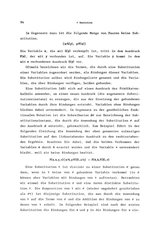 94 4 Resolution
Im Gegensatz dazu ist die folgende Menge von Paaren keine Sub-
stitution.
{xlG(y), ylF(x)}
Die Variable x, die mit G(y) verknüpft ist, tritt in dem Ausdruck
F(x), der mit y verbunden ist, auf. Die Variable y kommt in dem
mit x verbundenen Ausdruck G(y) vor.
Oftmals bezeichnen wir die Termen, die durch eine Substitution
einer Variablen zugeordnet werden, als Bindungen dieser Variablen.
Die Substitution selbst wird Bindungsliste genannt und die Varia-
blen, die über Bindungen verfügen, heißen gebunden.
Eine Substitution läßt sich auf einen Ausdruck des Prädikaten-
kalküls anwenden, um einen neuen Ausdruck (die sogenannte Substi-
tutionsinstanz) zu erzeugen, die aus der Ersetzung der gebundenen
Variablen durch ihre Bindungen entsteht. Variablen ohne Bindungen
bleiben dabei unverändert. Im Gegensatz zu der gewöhnlichen funk-
tionalen Notation ist die Schreibweise ~~ zur Bezeichnung der Sub-
stitutionsinstanz, die durch die Anwendung der Substitution ~ auf
den Ausdruck ~ entsteht, gebräuchlich. Zum Beispiel führt in der
folgenden Gleichung die Anwendung der oben genannten zulässigen
Substitution auf den linksstehenden Ausdruck zu dem rechtsstehen-
den Ergebnis. Beachten Sie dabei, daß die beiden Vorkommen der
Variablen x durch A ersetzt wurden und die Variable v unverändert
bleibt, weil sie keine Bindungen besitzt.
P(x, x, y, v) {x/A, ylF(B) ,z/w} = P(A, A, F(B), v)
Eine Substitution T ist distinkt zu einer Substitution ~ genau
dann, wenn in T keine von ~ gebundene Variable vorkommt (in ~
können aber Variablen mit Bindungen von Tauftreten). Betrachten
wir einmal die Substitution ~ und eine davon distinkte Substitu-
tion T. Die Komposition von T mit ~ (wieder umgekehrt geschrieben
als ~) ist diejenige Substitution, die man durch die Anwendung
von T auf die Terme von ~ und die Addition der Bindungen von ~ zu
denen von T erhält. Im folgenden Beispiel sind nach der ersten
Substitution die Bindungen für x und y in die Bindungen für w ein-
 