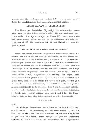 4 Resolution 95
gesetzt und die Bindungen der zweiten Substitution dann zu der
Menge der resultierenden Zuordnungen hinzugefügt worden.
{w/G(x,y) }{xlA,ylB,z/C} = {w/G(A,B),xlA, ylB,z/C}
Eine Menge von Ausdrücken {</> , ... ,</>} ist unifizierbar genau
1 n
dann, wenn es eine Substitution (j gibt, die die Ausdrücke iden-
tisch macht, d.h. </> (j = ... = </> (j. In diesem Fall nennt man (j den
1 n
Unifikator dieser Menge. Beispielsweise unifiziert die Substitu-
tion {xlA,ylB,z/C} die Ausdrücke P(A,y,z) und P(x,B,z) mit dem Er-
gebnis P(A, B, C) .
P(A,y,z){xlA,ylB,z/C} = P(A,B,C) = P(x,B,zl{xlA,ylB,z/C}
Obwohl die beiden Ausdrücke durch diese Substitution unifiziert
werden, ist sie nicht der einzige Unifikator. Um die beiden Aus-
drücke zu unifizieren brauchen wir ja nicht C für z zu ersetzen.
Genauso gut können wir auch D oder F(C) oder F(w) substituieren.
Tatsächlich können wir beide Ausdrücke auch unifizieren, wenn wir
z überhaupt nicht verändern. Wir sollten auch erwähnen, daß einige
Substitutionen allgemeiner sind als andere. Zum Beispiel ist die
Substitution {z/F(wl} allgemeiner als {zlF(Cl}. Wir sagen, eine
Substitution (j sei gleich oder allgemeiner als eine Substitution T
genau dann, wenn es eine andere Substitution 0 gibt, so daß gilt
(jT = T. Es ist nun interessant, den Unifikator mit der größten
Allgemeingültigkeit zu betrachten. Wenn (j ein beliebiger Unifika-
tor der beiden Ausdrücke ist, dann hat der allgemeinste Unifikator
'1, (engl. most general unifier, mgu) von</> und'" hat die Eigen-
schaft, daß, es dann eine Substitution 0 mit der Eigenschaft
gibt.
Eine wichtige Eigenschaft des allgemeinsten Unifikators ist,
daß er bis auf eine Umbenennung der Variablen eindeutig ist. Die
Substitution {xlA} ist für die Ausdrücke P(A,y,z) und P(x,y,z) der
allgemeinste Unifikator. Einen weniger allgemeinen Unifikator
{xlA, ylB, z/C} erhält man durch die Komposition des allgemeinsten
 