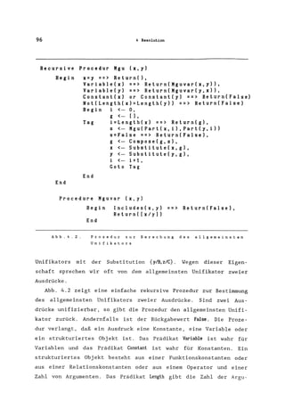 96 4 Resolution
Recursive Procedur Mgu (x,y)
Begin
End
x=y ==> Return(),
Variable(x) ==> Return(Mguvar(x,y»,
Variable(y) ==> Return(Mguvar(y,x»,
Constant(x) or Constant(y) ==> Return(False)
Not(Length(x)=Length(y» ==> Return(False)
Begin i <- 0,
g <- [),
Tag i=Length(x) ==> Return(g),
End
s <- Mgu(Part(x,i),Part(y,i»
s=False ==> Return(False),
g <- Compose(g,s),
x <- Substitute(x,g),
y <- Substitute(y,g),
i <- i+l,
Goto Tag
Procedure Mguvar (x, y)
Abb.4.2.
Begin Includes(x,y) ==> Return(False),
Return( [x/y)
End
Prozedur zur Berechung des allgemeinsten
Unifikators
Unifikators mit der Substitution {ylB,z/C}. Wegen dieser Eigen-
schaft sprechen wir oft von dem allgemeinsten Unifikator zweier
Ausdrücke.
Abb. 4.2 zeigt eine einfache rekursive Prozedur zur Bestimmung
des allgemeinsten Unifikators zweier Ausdrücke. Sind zwei Aus-
drücke unifizierbar, so gibt die Prozedur den allgemeinsten Unifi-
kator zurück. Andernfalls ist der Rückgabewert False. Die Proze-
dur verlangt, daß ein Ausdruck eine Konstante, eine Variable oder
ein strukturiertes Objekt ist. Das Prädikat Variable ist wahr für
Variablen und das Prädikat Constant ist wahr für Konstanten. Ein
strukturiertes Obj ekt besteht aus einer Funktionskonstanten oder
aus einer Relationskonstanten oder aus einem Operator und einer
Zahl von Argumenten. Das Prädikat Length gibt die Zahl der Argu-
 