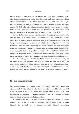 4 Resolution 97
mente eines strukturierten Objektes an. Die Funktionskonstante ,
die Relationskonstante oder der Operator auf der obersten Ebene
eines strukturierten Objektes ist der nullte Part und die Argu-
mente stellen die weiteren Teile dar. Beispielsweise kann der Aus-
druck F(A,G(y» als ein strukturiertes Objekt der Länge 2 aufge-
faßt werden. Der nullte Teil ist die Konstante F, der erste Teil
ist die Konstante A und der zweite Teil ist der Term G(y).
In der Definition werden verschiedene Unterprogramme verwendet,
die in Abb. 4.2 nicht näher spezifiziert sind. Substitute erfor-
dert als Argument einen Ausdruck und eine Substitution, die als
Menge von Bindungen repräsentiert wird. Ihr Rückgabewert ist ein
Ausdruck, der aus der Anwendung der Substitution auf den Eingangs-
ausdruck entsteht. Compose verlangt als Argument zwei Substituti-
onen und gibt deren Komposition zurück. Das Prädikat Inc1udes ver-
langt als Argument eine Variable und einen Ausdruck und gibt genau
dann True zurück, wenn die Variable in dem Ausdruck enthalten ist.
Die Verwendung von Includes in Kguvar nennt man occur check, da
es dazu dient, zu prüfen, ob die Variable in dem Term auftritt
oder nicht auftritt. Ohne diesen Test würde der Algorithmus her-
ausfinden, daß Ausdrücke wie P(x) und P(F(x» unifizierbar seien,
obwohl es für x keine Substitution gibt, die beide identifiziert.
4-.3 DAS RESOLUTIONSPRINZP
Der Grundgedanke der Resolution ist recht einfach. Wenn wir
wissen, daß P wahr oder Q wahr ist, und wir ebenfalls wissen, daß
P falsch oder R wahr ist, dann muß Q wahr oder R wahr sein. Die
allgemeine Definition ist etwas komplizierter. Wir führen sie des-
halb in drei getrennten Schritten ein.
Der einfachste Fall ist die Resolution ohne Variablen. Ist eine
Klausel mit einem Literal <p gegeben und enthält eine weitere
Klausel das Literal ,<p, so können wir eine Klausel ableiten,
 