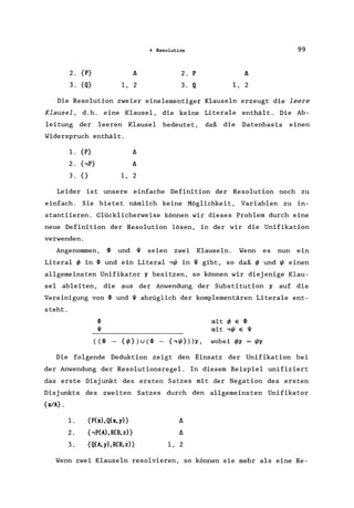 4 Resolution 99
2. {P} 2. P
3. {Q} 1, 2 3. Q 1, 2
Die Resolution zweier einelementiger Klauseln erzeugt die leere
Klausel, d.h. eine Klausel, die keine Literale enthält. Die Ab-
leitung der leeren Klausel bedeutet, daß die Datenbasis einen
Widerspruch enthält.
1. {P}
2. t,P}
3. {} 1, 2
Leider ist unsere einfache Definition der Resolution noch zu
einfach. Sie bietet nämlich keine Möglichkeit, Variablen zu in-
stantiieren. Glücklicherweise können wir dieses Problem durch eine
neue Definition der Resolution lösen, in der wir die Unifikation
verwenden.
Angenommen, 4> und '11 seien zwei Klauseln. Wenn es nun ein
Literal ~ in 4> und ein Literal ,W in '11 gibt, so daß ~ und Weinen
allgemeinsten Unifikator 0 besitzen, so können wir diejenige Klau-
sel ableiten, die aus der Anwendung der Substitution 0 auf die
Vereinigung von 4> und '11 abzüglich der komplementären Literale ent-
steht.
4> mit ~ E 4>
'11 mit ,W E '11
((4> - {~})u(4) - {,W}»o, wobei ~o = Wo
Die folgende Deduktion zeigt den Einsatz der Unifikation bei
der Anwendung der Resolutionsregel. In diesem Beispiel unifiziert
das erste Disjunkt des ersten Satzes mit der Negation des ersten
Disjunkts des zweiten Satzes durch den allgemeinsten Unifikator
{xlA} .
l.
2.
3.
{P(x), Q(x, y)}
{,P(A), H(B, z)}
{Q(A,y),H(B,z)}
A
A
1, 2
Wenn zwei Klauseln resolvieren, so können sie mehr als eine Re-
 