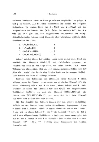 100 4 Resolution
solvente besitzen, denn es kann ja mehrere Möglichkeiten geben, ~
und ~ zu wählen. Als Beispiel betrachten wir hierzu die folgende
Deduktion. Im ersten Fall ist ~ = P(x,x) und ~ = P(A,z) und der
allgemeinste Unifikator ist {xlA} , {z/A}. Im zweiten Fall ist ~ =
Q(x) und ~ = Q(B) und der allgemeinste Unifikator ist {xIB} .
Glücklicherweise können zwei Klauseln aber höchstens endlich viele
Resolventen besitzen.
l. {P(x,x),Q(x),R(x)} A
2. {,P(A, z), ,Q(B)} A
3. {Q(A), R(A), ,Q(B)} 1, 2
4. {P(B, B), R(B), ,P(A, z)} 1, 2
Leider reicht diese Definition immer noch nicht aus. Sind uns
nämlich die Klauseln {P(u),P(v)} und {,P(x),,(y)} gegeben, so
sollten wir auch in der Lage sein, die leere Klausel, d.h. einen
Widerspruch abzuleiten. Mit unserer vorangegangenen Definition ist
dies aber unmöglich. Durch eine kleine Änderung in unserer Defini-
tion können wir dies allerdings beheben.
Besitzt eine Teilmenge von Literalen einer Klausel ~ einen
allgemeinsten Unifikator~, so nennt man diejenige Klausel ~', die
durch Anwendung von ~ auf ~ entsteht, einen Faktor von ~. Bei-
spielsweise haben die Literale P(x) und P(F(y» den allgemeinsten
Unifikator {xIF(y)} , so daß die Klausel {P(F(y»,R(F(y),y} ein
Faktor von {P(x),P(F(y»,R(x,y)} ist. Natürlich ist jede Klausel
ein trivialer Faktor von sich selbst.
Mit dem Begriff des Faktors können wir nun unsere endgültige
Definition des Resolutionsprinzips formulieren. Angenommen, ~ und
~ seien zwei Klauseln. Kommt in einem Faktor ~' von ~ ein Literal
~ vor und in einem Faktor ~' von ~ ein Literal ,~ vor, so daß ~
und ~ den allgemeinsten Unifikator r besitzen, dann sagen wir, daß
die beiden Klauseln ~ und ~ miteinander resolvieren und die neue
Klausel «~I - {~} u (~' - {'~}»r eine Resolvente der beiden
Klauseln sei.
 