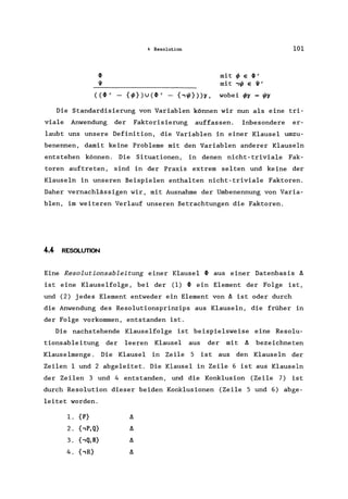 4 Resolution 101
~ mit ~ E ~'
I}I mit ,I/l E I}I'
( (~' - {~}) u (~' - (, I/l}))l' , wobei h = I/ll'
Die Standardisierung von Variablen können wir nun als eine tri-
viale Anwendung der Faktorisierung auffassen. Inbesondere er-
laubt uns unsere Definition, die Variablen in einer Klausel umzu-
benennen, damit keine Probleme mit den Variablen anderer Klauseln
entstehen können. Die Situationen, in denen nicht-triviale Fak-
toren auftreten, sind in der Praxis extrem selten und keine der
Klauseln in unseren Beispielen enthalten nicht-triviale Faktoren.
Daher vernachlässigen wir, mit Ausnahme der Umbenennung von Varia-
blen, im weiteren Verlauf unseren Betrachtungen die Faktoren.
4.4 RESOLUTION
Eine Resolutionsableitung einer Klausel ~ aus einer Datenbasis ~
ist eine Klauselfolge , bei der (1) ~ ein Element der Folge ist,
und (2) jedes Element entweder ein Element von ~ ist oder durch
die Anwendung des Resolutionsprinzips aus Klauseln, die früher in
der Folge vorkommen, entstanden ist.
Die nachstehende Klauselfolge ist beispielsweise eine Resolu-
tionsableitung der leeren Klausel aus der mit ~ bezeichneten
Klauselmenge . Die Klausel in Zeile 5 ist aus den Klauseln der
Zeilen 1 und 2 abgeleitet. Die Klausel in Zeile 6 ist aus Klauseln
der Zeilen 3 und 4 entstanden, und die Konklusion (Zeile 7) ist
durch Resolution dieser beiden Konklusionen (Zeile 5 und 6) abge-
leitet worden.
1. {P}
2. {,P,Q}
3. {,Q,R}
4. {,R}
 