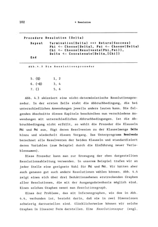 102 4 Resolution
Procedure Resolution (Delta)
Repeat
End
Termination(Delta) ==> Return(Success)
Phi <- Choose(Delta), Psi <- Choose(Delta)
Chi <- Choose(Resolvents(Phi,Psi»,
Delta <- Concatenate(Delta, [Chi])
Abb.4.3 Die Resolutionsprozedur
5. {Q} 1, 2
6. (,Q} 3, 4
7.{} 5,6
Abb. 4.3 skizziert eine nicht-deterministische Resolutionspro-
zedur . In der ersten Zeile steht die Abbruchbedingung, die bei
unterschiedlichen Anwendungen jeweils anders lauten kann. Die fol-
genden Abschnitte dieses Kapitels beschreiben nun verschiedene An-
wendungen mit unterschiedlichen Abbruchbedingungen. Ist die Ab-
bruchbedingung nicht erfüllt, so wählt die Prozedur die Klauseln
Phi und Psi aus, fügt deren Resolventen zu der Klauselmenge Delta
hinzu und wiederholt diesen Vorgang. Das Unterprogramm Resolvents
berechnet alle Resolventen der beiden Klauseln und standardisiert
deren Variablen (zum Beispiel durch die Einführung neuer Varia-
blennamen) .
Diese Prozedur kann man zur Erzeugung der oben dargestellten
Resolutionsableitung verwenden. In unserem Beispiel trafen wir an
jeder Stelle eine geeignete Wahl für Phi und Psi. Wir hätten aber
auch genauso gut auch andere Resolutionen wählen können. Abb. 4.4
zeigt einen sich über drei Deduktionsebenen erstreckenden Graphen
aller Resolutionen, die mit der Ausgangsdatenbasis möglich sind.
Einen solchen Graphen nennt man Resolutionsgraph.
Eines der Probleme, das mit Inferenzgraphen, wie dem in Abb.
4.4, verbunden ist, besteht darin, daß sie in zwei Dimensionen
schwierig darzustellen sind. Glücklicherweise können wir solche
Graphen in linearer Form darstellen. Eine Resolutionsspur (engl.
 
