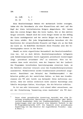 104
2, 7
5, 7
4 Resolution
Eine Resolutionsspur können wir mechanisch leicht erzeugen,
indem wir die Datenbasis als eine Klauselliste mit zwei auf den
Kopf der Liste initialisierten Zeigern abspeichern. Wir lassen
dann den ersten Zeiger über die Liste laufen, bis er den zweiten
Zeiger erreicht. Danach wird der erste Zeiger wieder an den Anfang
der Liste zurückgesetzt und der zweite Zeiger um ein Element in
der Liste erhöht. Für jede Zeigerkombination berechnen wir die
Resolventen der entsprechenden Klauseln und fügen sie an das Ende
der Liste an. Im Endeffekt durchsucht diese Prozedur also den In-
ferenzgraphen zuerst in der Breite.
Obwohl es nicht eigentlicher Bestandteil der Resolutionsdefini-
tion ist, ist es doch üblich, Resolutionsprozeduren (allgemein
jede Deduktionsprozedur) durch sogenannte prozedurale Auswertungen
(eng!. procedural at tachment (PA/ zu erweitern. Dies ist be-
sonders dann recht nützlich, wenn der Computer bei der Laufzeit
des Programmes verschiedene Spezialprogramme einsetzen kann, um
die Wahrheit einzelner Literale unter den Standardinterpretationen
auszuwerten. Normalerweise werden Grundinstanzen prozedural ausge-
wertet. Bezeichnet zum Beispiel das Prädikatensymbol > die
Relation größer_als der natürlichen Zahlen, so kann man Grundin-
stanzen wie 7>3 sehr leicht zum Zeitpunkt ihres Auftretens aus-
werten, denn wir wollen sicherlich nicht unserer Basismenge eine
Tabelle derjenigen Zahlen, hinzufügen, die die Relation erfüllen.
Es ist nun sehr interessant, sich einnal näher anzuschauen, was
mit der Formulierung "Auswertung eines Ausdruckes" wie 7>3 über-
Unter einer prozeduralen Auswertung versteht man eine Zu-
weisung prozeduraler Operationen zu funktionalen oder dekla-
rativen Ausdrücken (hier des Prädikatenkalküls). Prozedurale
Auswertungen sind zum Beispiel eine bekannte Technik in der
KI-Programmiersprache LISP. Die Semantik einer prozeduralen
Auswertung ist das Resultat der zugeordneten Prozedur. [Anm.
d.Übers.l.
 