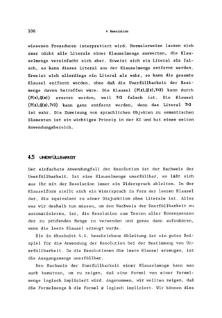 106 4 Resolution
wiesenen Prozeduren interpretiert wird. Normalerweise lassen sich
zwar nicht alle Literale einer Klauselmenge auswerten, die K1au-
se1menge vereinfacht sich aber. Erweist sich ein Litera1 als fal-
sch, so kann dieses Litera1 aus der Klauselmenge entfernt werden.
Erweist sich allerdings ein Litera1 als wahr, so kann die gesamte
Klausel entfernt werden, ohne daß die Unerfüllbarkeit der Rest-
menge davon betroffen wäre. Die Klausel {P(x),Q(x),7<3} kann durch
{P(x),Q(x)} ersetzt werden, weil 7<3 falsch ist. Die Klausel
{P(x),Q(x),7>3} kann ganz entfernt werden, denn das Litera1 7>3
ist wahr. Die Zuweisung von sprachlichen Objekten zu semantischen
Elementen ist ein wichtiges Prinzip in der KI und hat einen weiten
Anwendungsbereich.
4.5 UNERFÜLLBARKEIT
Der einfachste Anwendungfall der Resolution ist der Nachweis der
Unerfüllbarkeit. Ist eine Klauselmenge unerfüllbar, so läßt sich
aus ihr mit der Resolution immer ein Widerspruch ableiten. In der
Klauselform stellt sich ein Widerspruch in Form der leeren Klausel
dar, die äquivalent zu einer Disjunktion ohne Literale ist. Alles
was wir deshalb tun müssen, um den Nachweis der Unerfüllbarkeit zu
automatisieren, ist, die Resolution zum Testen aller Konsequenzen
der zu prüfenden Menge zu verwenden und genau dann aufzuhören,
wenn die leere Klausel erzeugt wurde.
Die in Abschnitt 4.4. beschriebene Ableitung ist ein gutes Bei-
spiel für die Anwendung der Resolution bei der Bestimmung von Un-
erfüllbarkeit. Da die Resolutionen die leere Klausel erzeugen, ist
die Ausgangsmenge unerfüllbar.
Den Nachweis der Unerfüllbarkeit einer Klauselmenge kann man
auch benützen, um zu zeigen, daß eine Formel von einer Formel-
menge logisch impliziert wird. Angenommen, wir wollten zeigen, daß
die Formelmenge ~ die Formel Wlogisch impliziert. Wir können dies
 