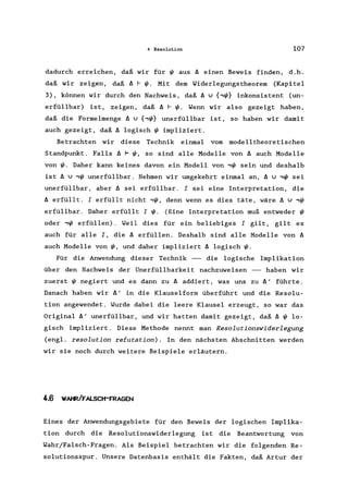 4 Resolution 107
dadurch erreichen, daß wir für ~ aus ä einen Beweis finden, d.h.
daß wir zeigen, daß ä I-~. Mit dem Widerlegungstheorem (Kapitel
3), können wir durch den Nachweis, daß ä u {,~} inkonsistent (un-
erfüllbar) ist, zeigen, daß ä I- ~. Wenn wir also gezeigt haben,
daß die Formelmenge ä u {,~} unerfüllbar ist, so haben wir damit
auch gezeigt, daß ä logisch ~ impliziert.
Betrachten wir diese Technik einmal vom modelltheoretischen
Standpunkt. Falls ä F~, so sind alle Modelle von ä auch Modelle
von ~. Daher kann keines davon ein Modell von ,~ sein und deshalb
ist ä u ,~ unerfüllbar. Nehmen wir umgekehrt einmal an, ä u ,~ sei
unerfüllbar, aber ä sei erfüllbar. I sei eine Interpretation, die
ä erfüllt. I erfüllt nicht ,~, denn wenn es dies täte, wäre ä u ,~
erfüllbar. Daher erfüllt I~. (Eine Interpretation muß entweder ~
oder ,~ erfüllen). Weil dies für ein beliebiges I gilt, gilt es
auch für alle I, die ä erfüllen. Deshalb sind alle Modelle von ä
auch Modelle von ~, und daher impliziert ä logisch ~.
Für die Anwendung dieser Technik - die logische Implikation
über den Nachweis der Unerfüllbarkeit nachzuweisen - haben wir
zuerst ~ negiert und es dann zu ä addiert, was uns zu ä' führte.
Danach haben wir ä' in die Klauselform überführt und die Resolu-
tion angewendet. Wurde dabei die leere Klausel erzeugt, so war das
Original ä' unerfüllbar, und wir hatten damit gezeigt, daß ä ~ lo-
gisch impliziert. Diese Methode nennt man Resolutionswiderlegung
(eng1. resolution refutation). In den nächsten Abschnitten werden
wir sie noch durch weitere Beispiele erläutern.
4.6 WAHR/FALSCH-FRAGEN
Eines der Anwendungsgebiete für den Beweis der logischen Implika-
tion durch die Resolutionswiderlegung ist die Beantwortung von
Wahr/Falsch-Fragen. Als Beispiel betrachten wir die folgenden Re-
solutionsspur. Unsere Datenbasis enthält die Fakten, daß Artur der
 