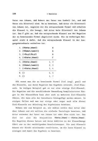 108 4 Resolution
Vater von Johann, daß Robert der Vater von Isabell ist, und daß
Väter ein Elterteil sind. Um zu beweisen, daß Artur ein Elternteil
von Johann ist, negieren wir die entsprechende Formel und erhalten
die Klausel 4, die besagt, daß Artur kein Elternteil von Johann
ist. Das r gibt an, daß die entsprechende Klausel aus der Negation
der zu beweisenden Formel abgeleitet wurde. Wie im vorherigen Bei-
spiel steht t:. dafür, daß die entsprechende Klausel in der Aus-
gangsdatenbasis enthalten ist.
l. {V(Artur, Johann)} t:.
2. {V(Roberl,Isabell)} t:.
3. {,V(x,y),E(x,y)} t:.
4. { ,E(Artur, Johann)} r
5. {E(Artur, Johann)} 1, 3
6. {E(Robert, Isabell)} 2, 3
7. {,V(Artur, Johann)} 3, 4
8. 0 4, 5
9. 0 1, 7
Oft nennt man die zu beweisende Formel Ziel (engl. goal) und
die Klauseln, aus deren Negation das Ergebnis entsteht, Ziel-Klau-
seIn. Im vorigen Beispiel gab es nur eine einzige Ziel-Klausel.
Die Negation und die anschließende Umwandlung komplizierterer Fra-
gen in die Klauselform kann aber auch zu mehreren Ziel-Klauseln
führen, die dann alle der Datenbasis hinzugefügt werden müssen. In
einigen Fällen muß man nur einige oder sogar auch alle dieser
Ziel-Klauseln zur Ableitung des Ergebnisses benützen.
Nehmen wir zum Beispiel an, wir wüßten nichts über Artur oder
über Johann und wir wollten die einfache Tautologie beweisen, daß
Artur entweder der Vater von Johann ist oder dies nicht ist. Das
Ziel ist also die Disjunktion V(Arlur,Johann) v ,V(Arlur,Johann).
Die Negation dieses Satzes und deren Addition zu der Klauselmenge
führt uns zu der nachfolgenden Resolutionsspur. Die zwei Klauseln
können wir direkt miteinander resolvieren, um die leere Klausel zu
erzeugen und damit das Ergebnis zu beweisen.
 