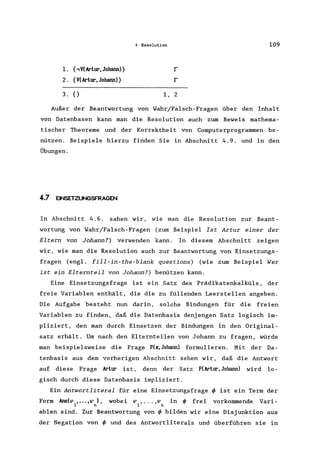4 Resolution 109
1. {.,V(Artur. Johann) } r
2. {V(Artur. Johann) } r
3. {} 1, 2
Außer der Beantwortung von Wahr/Falsch-Fragen über den Inhalt
von Datenbasen kann man die Resolution auch zum Beweis mathema-
tischer Theoreme und der Korrektheit von Computerprogrammen be-
nützen. Beispiele hierzu finden Sie in Abschnitt 4.9. und in den
Übungen.
4.7 ENSETZUNGSFRAGEN
In Abschnitt 4.6. sahen wir, wie man die Resolution zur Beant-
wortung von Wahr/Falsch-Fragen (zum Beispiel Ist Artur einer der
Eltern von Johann?) verwenden kann. In diesem Abschnitt zeigen
wir, wie man die Resolution auch zur Beantwortung von Einsetzungs-
fragen (eng1. fill-in-the-blank questions) (wie zum Beispiel Wer
ist ein Elternteil von Johann?) benützen kann.
Eine Einsetzungsfrage ist ein Satz des Prädikatenkalküls, der
freie Variablen enthält, die die zu füllenden Leerstellen angeben.
Die Aufgabe besteht nun darin, solche Bindungen für die freien
Variablen zu finden, daß die Datenbasis denjengen Satz logisch im-
pliziert, den man durch Einsetzen der Bindungen in den Original-
satz erhält. Um nach den Elternteilen von Johann zu fragen, würde
man beispielsweise die Frage P(x.Johann) formulieren. Mit der Da-
tenbasis aus dem vorherigen Abschnitt sehen wir, daß die Antwort
auf diese Frage Artur ist, denn der Satz P(Artur.Johann) wird lo-
gisch durch diese Datenbasis impliziert.
Ein Antwortliteral für eine Einsetzungsfrage ~ ist ein Term der
Form Ans(v •...•v ), wobei v , ... ,v in ~ frei vorkommende Vari-
1 n 1 n
ab1en sind. Zur Beantwortung von ~ bilden wir eine Disjunktion aus
der Negation von ~ und des Antwortliterals und überführen sie in
 