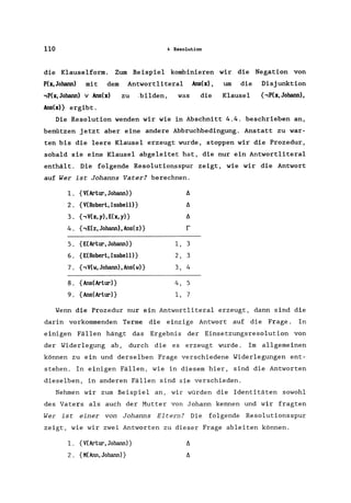 110 4 Resolution
die Klauselform. Zum Beispiel kombinieren wir die Negation von
P(x,Johann) mit dem Antwortliteral Ans(x) , um die Disjunktion
,P(x,Johann) v Ans(x)
Ans(x)} ergibt.
zu .bilden, was die Klausel {,P(x,Johann),
Die Resolution wenden wir wie in Abschnitt 4.4. beschrieben an,
benützen jetzt aber eine andere Abbruchbedingung. Anstatt zu war-
ten bis die leere Klausel erzeugt wurde, stoppen wir die Prozedur,
sobald sie eine Klausel abgeleitet hat, die nur ein Antwortliteral
enthält. Die folgende Resolutionsspur zeigt, wie wir die Antwort
auf Wer ist Johanns Vater? berechnen.
1. {V(Artur, Johann)} /).
2. {V(Robert, IsabeU)} /).
3. {,V(x,y),E(x,y)} /).
4. {,E(z, Johann) , Ans(z)} r
5. {E(Artur, Johann)} 1, 3
6. {E(Robert, Isabell)} 2, 3
7. {, V(w, Johann) , Ans(w)} 3, 4
8. {Ans(Artur)} 4, 5
9. {Ans(Artur)} 1, 7
Wenn die Prozedur nur ein Antwortlitera1 erzeugt, dann sind die
darin vorkommenden Terme die einzige Antwort auf die Frage. In
einigen Fällen hängt das Ergebnis der Einsetzungsresolution von
der Widerlegung ab, durch die es erzeugt wurde. Im allgemeinen
können zu ein und derselben Frage verschiedene Widerlegungen ent-
stehen. In einigen Fällen, wie in diesem hier, sind die Antworten
dieselben, in anderen Fällen sind sie verschieden.
Nehmen wir zum Beispiel an, wir würden die Identitäten sowohl
des Vaters als auch der Mutter von Johann kennen und wir fragten
Wer ist einer von Johanns Eltern? Die folgende Resolutionsspur
zeigt, wie wir zwei Antworten zu dieser Frage ableiten können.
1. {V(Artur,Johann)}
2. {K(Ann,Johann)}
 