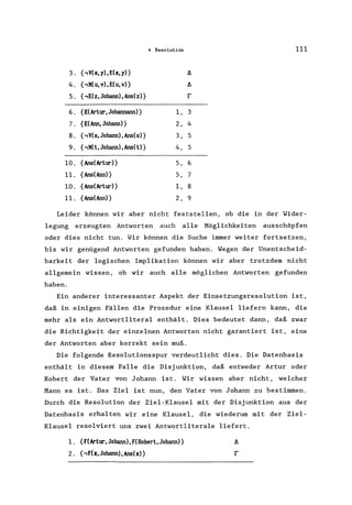4 Resolution 111
3. {.,V(x, y),E(x,y)} fl
4. {.,X(u, v),E(u, v)} fl
5. { .,E(z, Johann) , Ans(z)} r
6. {E(Artur, Johannann)} I, 3
7. {E(Ann, Johann) } 2, 4
8. (.,V(s,Johann), Ans(s)} 3, 5
9. ( .,X( t, Johann) , Ans(t)} 4, 5
10. (Ans(Artur)} 5, 6
11. (Ans(Ann)} 5, 7
10. (Ans(Artur)} I, 8
11. {Ans(Ann)} 2, 9
Leider können wir aber nicht feststellen, ob die in der Wider-
legung erzeugten Antworten auch alle Möglichkeiten ausschöpfen
oder dies nicht tun. Wir können die Suche immer weiter fortsetzen,
bis wir genügend Antworten gefunden haben. Wegen der Unentscheid-
barkeit der logischen Implikation können wir aber trotzdem nicht
allgemein wissen, ob wir auch alle möglichen Antworten gefunden
haben.
Ein anderer interessanter Aspekt der Einsetzungsresolution ist,
daß in einigen Fällen die Prozedur eine Klausel liefern kann, die
mehr als ein Antwortliteral enthält. Dies bedeutet dann, daß zwar
die Richtigkeit der einzelnen Antworten nicht garantiert ist, eine
der Antworten aber korrekt sein muß.
Die folgende Resolutionsspur verdeutlicht dies. Die Datenbasis
enthält in diesem Falle die Disjunktion, daß entweder Artur oder
Robert der Vater von Johann ist. Wir wissen aber nicht, welcher
Mann es ist. Das Ziel ist nun, den Vater von Johann zu bestimmen.
Durch die Resolution der Ziel-Klausel mit der Disjunktion aus der
Datenbasis erhalten wir eine Klausel, die wiederum mit der Ziel-
Klausel resolviert uns zwei Antwortliterale liefert.
1. (F(Artur, Johann) ,F(Robert, Johann)}
2. (.,F(x,Johann),Ans(x)}
 