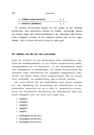 112 4 Resolution
3. {F(Robert,Johann),Ans(Artur)} 1, 2
4. {Ans(Artur),Ans(Robert)} 2, 3
In solchen Situationen können wir die Suche in der Hoffung
fortsetzen, eine präzisiere Antwort zu finden. Allerdings können
wir wieder wegen der Unentscheidbarkeit der logischen Implikation
nicht allgemein wissen, ob wir aufhören sollen oder ob wir sagen
können, daß es keine weiteren Antworten mehr gibt.
4.8 BEISPIELE AUS DER WELT DER SCHALTKREISE
Einer der Vorteile bei der Beschreibung eines Schaltkreises mit-
hilfe des Prädikatenkalküls ist der Einsatz automatisierter Deduk-
tionsprozeduren wie der Resolution, um auf verschiedenste Arten
über Schaltkreise zu schlußfolgern. Wir können beispielsweise das
Verhalten eines Schaltkreises bei gegebenen Eingabewerten simu-
lieren, wir können dessen Fehler diagnostizieren oder wir können
Tests entwickeln, die gewährleisten, daß er korrekt arbeitet.
Der erste Schritt bei der Durchführung einer dieser Aufgaben
ist, die Umwandlung der Beschreibung des Schaltkreises in die
Klauselform. Betrachten wir den in Abb.2.3. dargestellten Schalt-
kreis. Die strukturelle Beschreibung des Schaltkreises läßt sich
leicht umwandeln, weil die Sätze alle atomar sind.
1. {Xorg(Xl)}
2. {Xorg(X2)}
3. {Andg(Al)}
4. {Andg(A2)}
5. {Org(Ot)}
6. {Verbindg(EC1,Fl),EC1,X1)}
7. {Verbindg(E(2,Fl),E(2,X1)}
8. {Verbindg(EC1,Fl),E(l,A1)}
 