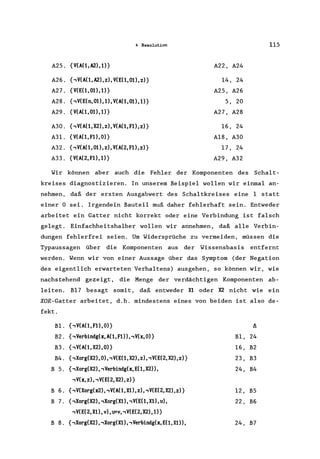 4 Resolution 115
A25. {V(A(1, A2), 1)} A22, A24
A26. {,V(A(1,A2),z), V(E(1,01),z)} 14, 24
A27. {V(E(1, 01), 1)} A25, A26
A28. {,V(E(n, 01),1), V(A(1, 01), 1)} 5, 20
A29. {V(A(1, 01),1)} A27, A28
A30. {,V(A(1, X2), z), V(A(l, Fl), z)} 16, 24
A3I. {V(A(1, Fl), O)} A18, A30
A32. {,V(A(1, 01), z), V(A(2, Fl), z)} 17, 24
A33. {V(A(2, F1), 1)} A29, A32
Wir können aber auch die Fehler der Komponenten des Scha1t-
kreises diagnostizieren. In unserem Beispiel wollen wir einmal an-
nehmen, daß der ersten Ausgabwert des Schaltkreises eine 1 statt
einer 0 sei. Irgendein Bauteil muß daher fehlerhaft sein. Entweder
arbeitet ein Gatter nicht korrekt oder eine Verbindung ist falsch
gelegt. Einfachheitshalber wollen wir annehmen, daß alle Verbin-
dungen fehlerfrei seien. Um Widersprüche zu vermeiden, müssen die
Typaussagen über die Komponenten aus der Wissensbasis entfernt
werden. Wenn wir von einer Aussage über das Symptom (der Negation
des eigentlich erwarteten Verhaltens) ausgehen, so können wir, wie
nachstehend gezeigt, die Menge der verdächtigen Komponenten ab-
leiten. B17 besagt somit, daß entweder Xl oder X2 nicht wie ein
XOR-Gatter arbeitet, d.h. mindestens eines von beiden ist also de-
fekt.
BI. {,V(A(1, Fl), O)} l!..
B2. {,Verbindg(x,A(1,Fl»,.,V(x,O)} B1, 24
B3. {,V(A(1, X2), O)} 16, B2
B4. {,Xorg(X2), 0), ,V(E(1, X2), z), ,V(E(2, X2), z)} 23, B3
B 5. {,Xorg(X2), ,Verbindg(x, E(1, X2», 24, B4
,V(x, z), ,V(E(2, X2), z)}
B 6. {,V(Xorg(x2), ,V(A(1, X1), z), ,V(E(2, X2), z)} 12, B5
B 7. {,Xorg(X2), ,Xorg(Xl), ,V(E(1, X1), u), 22, B6
,V(E(2, X1), v), lFV, ,V(E(2, X2) ,1)}
B 8. {,Xorg(X2), ,Xorg(Xl), ,Verbindg(x, E( 1, Xl», 24, B7
 