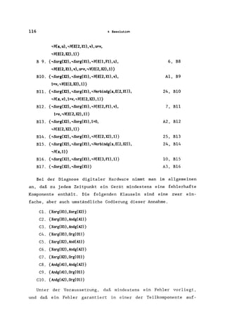 116 4 Resolution
,V(x, U) "V(E(2,XU, V), U=V,
,V(E(2, X2) ,l)}
B 9. {,Xorg(X2),,Xorg(X1), ,V(E(1, F1), u), 6, B8
,V(E(2,X1), V), U=V, ,V(E(2, X2) ,1)}
BlO. {,Xorg(X2), ,Xorg(X1), ,V(E(2, Xl), v), Al, B9
1=v"V(E(2,X2),l)}
Bll. {,Xorg(X2), ,Xorg(X1), ,Verbindg(x,E(2,Xl», 24, BlO
,V(x,v),l=v"V(E(2,X2),l)}
Bl2. {,Xorg(X2)"Xorg(X1) "V(E(2, Fl), V), 7, B11
1=v"V(E(2,X2),l)}
B13. {,Xorg(X2), ,Xorg(X1) ,1=0, A2, Bl2
,V(E(2,X2),l)}
B14. {,Xorg(X2), ,Xorg(Xl), ,V(E(2, X2) ,1)} 2S, B13
BlS. {,Xorg(X2), ,Xorg(Xl)" Verbindg(x, E(2, X2», 24, B14
,V(x,l)}
B16. {,Xorg(X2),,Xorg(Xl), ,V(E(3, Fl) ,1)} 10, B1S
Bl7. {,Xorg(X2), ,Xorg(X1)} A3, B16
Bei der Diagnose digitaler Hardware nimmt man im allgemeinen
an, daß zu jedem Zeitpunkt ein Gerät mindestens eine fehlerhafte
Komponente enthält. Die folgenden Klauseln sind eine zwar ein-
fache, aber auch umständliche Codierung dieser Annahme.
Cl. {Xorg(Xl),Xorg(X2)}
C2. {Xorg(Xl),Andg(Al)}
C3. {Xorg(Xl), Andg(A2)}
C4. {Xorg(Xl),Org(Ol)}
CS. {Xorg(X2),And(Al)}
C6. {Xorg(X2),Andg(A2)}
C7. {Xorg(X2),Org(Ol)}
C8. {Andg(Al),Andg(A2)}
C9. {Andg(Al),Org(Ol)}
C10. {Andg(A2), Org(01)}
Unter der Voraussetzung, daß mindestens ein Fehler vorliegt,
und daß ein Fehler garantiert in einer der Teilkomponente auf-
 