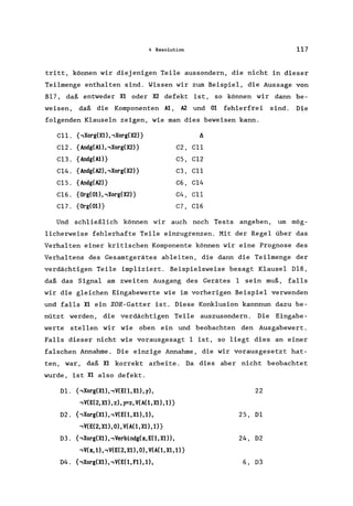 4 Resolution 117
tritt, können wir diejenigen Teile aussondern, die nicht in dieser
Teilmenge enthalten sind. Wissen wir zum Beispiel, die Aussage von
B17, daß entweder Xl oder X2 defekt ist, so können wir dann be-
weisen, daß die Komponenten Al, A2 und 01 fehlerfrei sind. Die
folgenden Klauseln zeigen, wie man dies beweisen kann.
C11. {,Xorg(Xl)"Xorg(X2)} A
C12. {Andg(Al), ,Xorg( X2)} C2, C11
Cl3. {Andg(Al)} CS, C12
C14. {Andg(A2), ,Xorg(X2)} C3, C11
C1S. {Andg(A2)} C6, C14
C16. {Org(Ol), ,Xorg(X2)} C4, C11
C17. {Org(Ol)} C7, C16
Und schließlich können wir auch noch Tests angeben, um mög-
licherweise fehlerhafte Teile einzugrenzen. Mit der Regel über das
Verhalten einer kritischen Komponente können wir eine Prognose des
Verhaltens des Gesamtgerätes ableiten, die dann die Teilmenge der
verdächtigen Teile impliziert. Beispielsweise besagt Klausel 018,
daß das Signal am zweiten Ausgang des Gerätes 1 sein muß, falls
wir die gleichen Eingabewerte wie im vorherigen Beispiel verwenden
und falls Xl ein XOR-Gatter ist. Diese Konklusion kannnun dazu be-
nützt werden, die verdächtigen Teile auszusondern. Die Eingabe-
werte stellen wir wie oben ein und beobachten den Ausgabewert .
Falls dieser nicht wie vorausgesagt 1 ist, so liegt dies an einer
falschen Annahme. Die einzige Annahme, die wir vorausgesetzt hat-
ten, war, daß Xl korrekt arbeite. Da dies aber nicht beobachtet
wurde, ist Xl also defekt.
Dl. {,Xorg(Xl), ,V(E(1, Xl), y), 22
,V(E(2,Xl),z),y=z,V(A(1,Xl),1)}
D2. {,Xorg(Xl), ,V(E( 1, Xl), l), 2S, Dl
,V(E(2,Xl),0),V(A(1,Xl),1)}
03. {,Xorg(Xl), ,Verbindg(x, E(1, Xl), 24, 02
,V(x,1)"V(E(2,Xl),0),V(A(1,Xl,1)}
04. {,Xorg(Xl), ,V(E(1, Fl), l), 6, D3
 