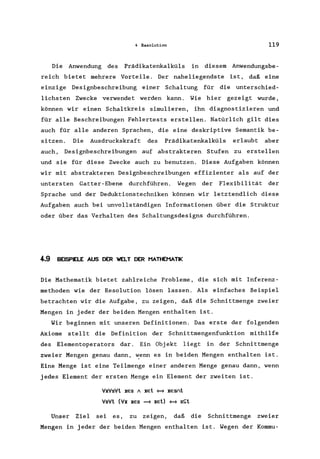 4 Resolution 119
Die Anwendung des Prädikatenkalküls in diesem Anwendungsbe-
reich bietet mehrere Vorteile. Der naheliegendste ist, daß eine
einzige Designbeschreibung einer Schaltung für die unterschied-
lichsten Zwecke verwendet werden kann. Wie hier gezeigt wurde,
können wir einen Schaltkreis simulieren, ihn diagnostizieren und
für alle Beschreibungen Fehlertests erstellen. Natürlich gilt dies
auch für alle anderen Sprachen, die eine deskriptive Semantik be-
sitzen. Die Ausdruckskraft des Prädikatenkalküls erlaubt aber
auch, Designbeschreibungen auf abstrakteren Stufen zu erstellen
und sie für diese Zwecke auch zu benutzen. Diese Aufgaben können
wir mit abstrakteren Designbeschreibungen effizienter als auf der
untersten Gatter-Ebene durchführen. Wegen der Flexibilität der
Sprache und der Deduktionstechniken können wir letztendlich diese
Aufgaben auch bei unvollständigen Informationen über die Struktur
oder über das Verhalten des Schaltungsdesigns durchführen.
4-.9 BEISPELE AUS DER WELT DER HATHEMATIK
Die Mathematik bietet zahlreiche Probleme, die sich mit Inferenz-
methoden wie der Resolution lösen lassen. Als einfaches Beispiel
betrachten wir die Aufgabe, zu zeigen, daß die Schnittmenge zweier
Mengen in jeder der beiden Mengen enthalten ist.
Wir beginnen mit unseren Definitionen. Das erste der folgenden
Axiome stellt die Definition der Schnittmengenfunktion mithilfe
des Elementoperators dar. Ein Objekt liegt in der Schnittmenge
zweier Mengen genau dann, ~enn es in beiden Mengen enthalten ist.
Eine Menge ist eine Teilmenge einer anderen Menge genau dann, wenn
jedes Element der ersten Menge ein Element der zweiten ist.
VxVsVt xes A xet ~ xesnt
VsVt (Vx xes ~ xet) ~ s~t
Unser Ziel sei es, zu zeigen, daß die Schnittmenge zweier
Mengen in jeder der beiden Mengen enthalten ist. Wegen der Kommu-
 