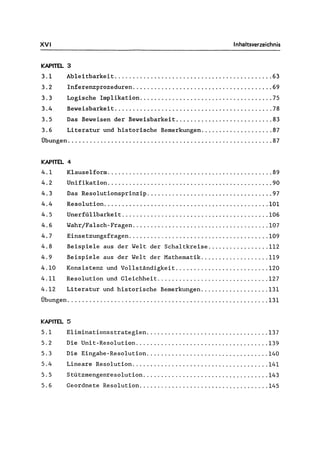 XVI Inhaltsverzeichnis
KAPITEL 3
3.1 Ab1eitbarkeit ............................................ 63
3.2 Inferenzprozeduren....................................... 69
3.3 Logische Implikation..................................... 75
3.4 Beweisbarkeit ............................................ 78
3.5 Das Beweisen der Beweisbarkeit ........................... 83
3.6 Literatur und historische Bemerkungen.................... 87
Übungen......................................................... 87
KAPITEL 4
4.1 Klauselform .............................................. 89
4.2 Unifikation.............................................. 90
4.3 Das Resolutionsprinzip ................................... 97
4.4 Resolution.............................................. 101
4. 5 Unerfüllbarkeit ......................................... 106
4.6 Wahr/Falsch-Fragen...................................... 107
4.7 Einsetzungsfragen....................................... 109
4.8 Beispiele aus der Welt der Schaltkreise ................. 112
4.9 Beispiele aus der Welt der Mathematik................... 119
4.10 Konsistenz und Vollständigkeit .......................... 120
4.11 Resolution und Gleichheit ............................... 127
4.12 Literatur und historische Bemerkungen................... 131
Übungen ........................................................ 131
KAPITEL 5
5.1 Eliminationsstrategien.................................. 137
5.2 Die Unit-Reso1ution..................................... 139
5.3 Die Eingabe-Resolution .................................. 140
5.4 Lineare Resolution ...................................... 141
5.5 Stützmengenresolution ................................... 143
5.6 Geordnete Resolution .................................... 145
 