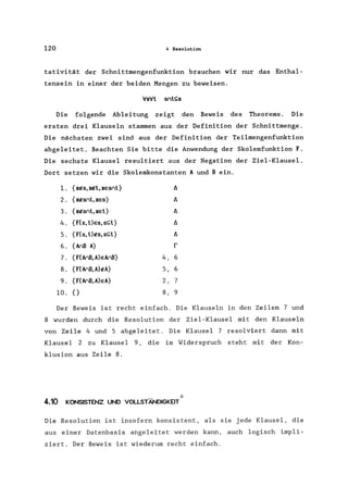 120 4 Resolution
tativität der Schnittmengenfunktion brauchen wir nur das Enthal-
tensein in einer der beiden Mengen zu beweisen.
'v's'v'l srl!;;s
Die folgende Ableitung zeigt den Beweis des Theorems. Die
ersten drei Klauseln stammen aus der Definition der Schnittmenge.
Die nächsten zwei sind aus der Definition der Teilmengenfunktion
abgeleitet. Beachten Sie bitte die Anwendung der Skolemfunktion F.
Die sechste Klausel resultiert aus der Negation der Ziel-Klausel.
Dort setzen wir die Skolemkonstanten A und Bein.
1. {xfts, xtl!l, xesnl}
2. {xftsnl, xes}
3. {xftsnt,xel}
4. {FCs,l)es,s!;;l}
5. {FCs,l)ftS,s!;;l}
6. {AnB A}
7. {FCAnB,A)eAnB}
8. {FCAnB,A)ftA}
9. {FCAnB,A)eA}
10. {}
t:.
t:.
t:.
t:.
t:.
r
4, 6
5, 6
2, 7
8, 9
Der Beweis ist recht einfach. Die Klauseln in den Zeilen 7 und
8 wurden durch die Resolution der Ziel-Klausel mit den Klauseln
von Zeile 4 und 5 abgeleitet. Die Klausel 7 resolviert dann mit
Klausel 2 zu Klausel 9, die im Widerspruch steht mit der Kon-
klusion aus Zeile 8.
4.10 KONSISTENZ UND VOLLSTÄNDIGKEIT*
Die Resolution ist insofern konsistent, als sie jede Klausel, die
aus einer Datenbasis angeleitet werden kann, auch logisch impli-
ziert. Der Beweis ist wiederum recht einfach.
 