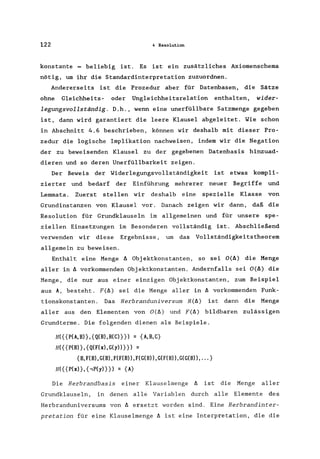 122 4 Resolution
konstante = beliebig ist. Es ist ein zusätzliches Axiomenschema
nötig. um ihr die Standardinterpretation zuzuordnen.
Andererseits ist die Prozedur aber für Datenbasen. die Sätze
ohne Gleichheits- oder Ungleichheitsrelation enthalten. wider-
legungsvollständig. D.h .• wenn eine unerfüllbare Satzmenge gegeben
ist. dann wird garantiert die leere Klausel abgeleitet. Wie schon
in Abschnitt 4.6 beschrieben. können wir deshalb mit dieser Pro-
zedur die logische Implikation nachweisen. indem wir die Negation
der zu beweisenden Klausel zu der gegebenen Datenbasis hinzuad-
dieren und so deren Unerfüllbarkeit zeigen.
Der Beweis der Widerlegungsvollständigkeit ist etwas kompli-
zierter und bedarf der Einführung mehrerer neuer Begriffe und
Lemmata. Zuerst stellen wir deshalb eine spezielle Klasse von
Grundinstanzen von Klausel vor. Danach zeigen wir dann. daß die
Resolution für Grundklauseln im allgemeinen und für unsere spe-
ziellen Einsetzungen im Besonderen vollständig ist. Abschließend
verwenden wir diese Ergebnisse. um das Vollständigkeitstheorem
allgemein zu beweisen.
Enthält eine Menge b. Objektkonstanten. so sei O(b.) die Menge
aller in b. vorkommenden Objektkonstanten. Andernfalls sei O(b.) die
Menge. die nur aus einer einzigen Objektkonstanten. zum Beispiel
aus A. besteht. F(b.) sei die Menge aller in b. vorkommenden Funk-
tionskonstanten. Das Herbranduniversum H(b.) ist dann die Menge
aller aus den Elementen von O(b.) und F(b.) bildbaren zulässigen
Grundterme. Die folgenden dienen als Beispiele.
H( { {P(A. B)}. {Q(B), R(C)} }) = {A.B. C}
H({{P(B)}.{Q(F(x),G(y))}}) =
{B.F(B).G(B).F(F(B)),F(G(B)).G(F(B)).G(G(B)) •... }
H({{P(x)}.{.,P(y)}}) = {A}
Die Herbrandbasis einer Klauselmenge f1 ist die Menge aller
Grundklauseln. in denen alle Variablen durch alle Elemente des
Herbranduniversums von b. ersetzt worden sind. Eine Herbrandinter-
pretation für eine Klauselmenge b. ist eine Interpretation. die die
 