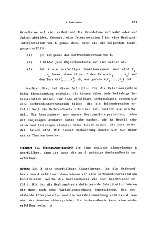 4 Resolution 123
Grundterme auf sich selbst und die Grundatome auf wahr oder auf
falsch abbildet. Genauer. eine Interpretation I ist eine Herbrand-
interpretation von II genau dann. wenn sie die folgenden Bedin-
gungen erfüllt.
(1) 111 ist genau das Herbranduniversum von ll.
(2) I bildet jede Objektkonstante auf sich selbst ab.
(3) Ist 1l ein n-ste11iges Funktionssymbol und sind
•••• T Terme. dann bildet I den Term ll(T ••••• T) auf
n 1 n
I I
den Term ll(T •••.• T ) ab. was gerade ll(T ••••• T ) ist.
1 n 1 n
Beachten Sie. daß diese Defini tion für die Relationssymbole
keine Einschränkung enthält. Wir können daher jede beliebige In-
terpretation wählen. Für jede erfüllbare Herbrandbasis können wir
eine Herbrandinterpretation bilden. die sie fplgendermaßen er-
füllt: Weil die Herbrandbasis erfüllbar ist. besitzt sie ein Mo-
delI. Wir konstruieren nun unsere Herbrandinterpretation. indem
wir diejenigen atomaren Sätze wahr machen. die im Modell wahr
sind. und diejenigen atomaren Sätze falsch machen. die auch im Mo-
dell falsch sind. Mit dieser Beobachtung können wir nun unser
erstes Theorem beweisen.
THE~ 4.2. (tERBRANDTHE<REM) Ist eine endliche Klauselmenge II
unerfallbar. dann ist auch die zu II gehörige Herbrandbasis un-
erfallbar.
BEWEIS: Sei II eine unerfüllbare Klauselmenge . Ist die Herbrand-
basis von II erfüllbar. dann können wir eine Herbrandinterpretation
konstruieren. welche die Herbrandbasis wie oben beschrieben er-
füllt. Mit der die Herbrandbasis definierende Substitution können
wir dann auch eine Variablenzuordnung konstruieren. Die ent-
stehende Interpretation und die Variablenzuordnung erfüllen ll. was
aber der Annahme widerspricht. Die Herbrandbasis kann also nicht
erfüllbar sein. 0
 