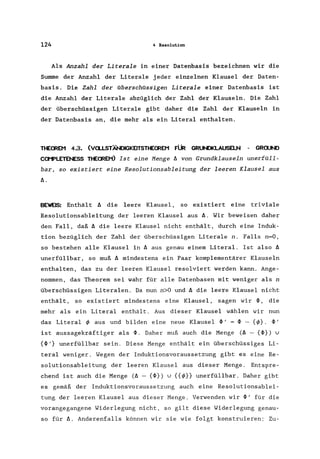 124 4 Resolution
Als Anzahl der Literale in einer Datenbasis bezeichnen wir die
Swnme der Anzahl der Literale jeder einzelnen Klausel der Daten-
basis. Die Zahl der überschüssigen Literale einer Datenbasis ist
die Anzahl der Literale abzüg1ich der Zahl der Klauseln. Die Zahl
der überschüssigen Literale gibt daher die Zahl der Klauseln in
der Datenbasis an, die mehr als ein Litera1 enthalten.
TtECREM 4.3. (Va.LSTÄNlIGKElTSTHECREM FÜR GRl.N)KLAUSELN - GRaJND
COMPLETENESS THECREMO Ist eine Menge ~ von Grundklauseln unerfüll-
bar, so existiert eine Resolutionsableitung der leeren Klausel aus
~.
BEWEIS: Enthält ~ die leere Klausel, so existiert eine triviale
Resolutionsableitung der leeren Klausel aus ~. Wir beweisen daher
den Fall, daß ~ die leere Klausel nicht enthält, durch eine Induk-
tion bezüglich der Zahl der überschüssigen Literale n. Falls n=O,
so bestehen alle Klausel in ~ aus genau einem Literal. Ist also ~
unerfüllbar, so muß ~ mindestens ein Paar komplementärer Klauseln
enthalten, das zu der leeren Klausel resolviert werden kann. Ange-
nommen, das Theorem sei wahr für alle Datenbasen mit weniger als n
überschüssigen Litera1en. Da nun n>O und ~ die leere Klausel nicht
enthält, so existiert mindestens eine Klausel, sagen wir ~, die
mehr als ein Litera1 enthält. Aus dieser Klausel wählen wir nun
das Literal </> aus und bilden eine neue Klausel ~ I = ~ - {</>}. ~ I
ist aussagekräftiger als ~. Daher muß auch die Menge (~ - {~}) U
{~/} unerfüllbar sein. Diese Menge enthält ein überschüssiges Li-
teral weniger. Wegen der Induktionsvoraussetzung gibt es eine Re-
solutionsableitung der leeren Klausel aus dieser Menge. Entspre-
chend ist auch die Menge (~ - {~}) u {{</>}} unerfüllbar. Daher gibt
es gemäß der Induktionsvoraussetzung auch eine Resolutionsablei-
tung der leeren Klausel aus dieser Menge. Verwenden wir ~' für die
vorangegangene Widerlegung nicht, so gilt diese Widerlegung genau-
so für ~. Anderenfalls können wir sie wie folgt konstruieren: Zu-
 