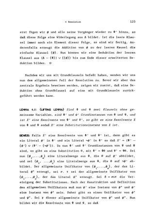 4 Resolution 125
erst fügen wir ~ und alle seine Vorgänger wieder zu ~' hinzu, so
daß diese Folge eine Widerlegung aus 6 bildet. Ist die leere Klau-
sel immer noch ein Element dieser Folge, so sind wir fertig. An-
derenfalls erzeugt die Addition von ~ zu der leeren Kausel die
einfache Klausel {~}. Nun können wir eine Deduktion der leeren
Klausel aus (6 - {~}) u {{~}} bis zum Ende dieser erweiterten De-
duktion bilden. 0
Nachdem wir uns mit Grundklauseln befaßt haben, wenden wir uns
nun dem allgemeinenen Fall der Resolution zu. Bevor wir aber das
zentrale Ergebnis beweisen werden, zeigen wir zuerst, daß eine De-
duktion ohne Grundklausel auf eine mit Grundklauseln zurück-
geführt werden kann.
LEI'1'1A 4.1: (LFTt-K; LEI'1'1Al Sind ~ und 1{1 zwei Klauseln ohne ge-
meinsame Variablen, sind ~' und ~' Grundinstanzen von ~ und 1{1, und
ist X' eine Resolvente von~' und 1{1', so gibt es eine Resolvente X
von ~ und 1{1 sodaß X' eine Substitutionsinstanz von X ist.
BEWE5: Falls X' eine Resolvente von ~, und 1{1' ist, dann gibt es
ein Literal ~' in ~, und ein Literal ,~' in 1{1' so daß X' = (~'
{~,} u (1{1' - {,~,}). Da nun ~' und 1{1' Grundinstanzen von 1{1 und ~
sind, so gibt es eine Substitution 9, mit ~, = ~9 und 1{1' = 1{19. Sei
nun {~ , ... ,~} eine Literalmenge aus ~, die 9 auf ~' abbildet,
1 m
und sei {~, ... ,~} eine Literalmenge aus 1{1, die 9 auf ,~, ab-
I n
bildet. Der allgemeinste Unifikator von {~ , ... ,~ }, der das Li-
1 m
teral ~" erzeugt, sei 0". T sei der allgemeinste Unifikator von
{~ , ... ,~ }, der das Literal ~" erzeugt. Sei 0 = O"UT die Ver-
1 n
einigung der Substitutionen. Nach der Konstruktion und Definition
des allgemeinen Unifikators muß nun ~' eine Instanz von ~" und ~'
eine Instanz von ~" sein. Daher gibt es einen Unifikator von ~"
und ~". Sei '( dieser allgemeinste Unifikator von ~" und ~". Nun
bilden wir die Resolvente von ~ und 1{1, so daß
 