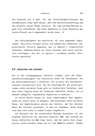 4 Resolution 127
der Klauseln aus ~ gibt. Mit dem Vollständigkeitstheorem für
Grundklauseln folgt dann daraus, daß eine Resolutionsableitung aus
den Klauseln dieser Menge existiert. Mit dem Lifting-Theorem er-
gibt sich schließlich, daß diese Deduktion zu einer Deduktion der
leeren Klausel aus ~ umgewandelt werden kann. 0
Die Vollständigkeit der Resolution ist eine angenehme Eigen-
schaft, denn diese Prozedur bietet vom Aufwand her erhebliche com-
putationelle Vorteile gegenüber den in Kapitel 3 vorgestellten
Techniken. Außerdem können wir diese Prozedur noch durch restrik-
tive Strategien, die wir in KapitelS einführen werden, effi-
zienter gestalten.
4.11 RESOLUTION UND GLEICHHEIT
Wie in dem vorangegangenen Abschnitt erwähnt, gilt die Wider-
spruchsvollständigkeit der Resolution nicht für Datenbasen, die
die Relationskonstante = enthalten, die ja meist als Gleichheits-
relation interpretiert wird. Für die Ersetzung der als gleich gel-
tenden nicht-variablen Terme gibt es einfach kein Verfahren. Auch
wenn diese logisch durch die Prämissen impliziert werden, ist es
deshalb unmöglich, irgendwelche Ergebnisse zu beweisen.
In vielen Fällen können wir diese Schwierigkeit aber umgehen,
indem wir unsere Sätze so umändern, daß diejenigen nicht-variablen
Terme, die möglicherweise gleich sein könnten, auf der obersten
Ebene des Literals erscheinen, in dem sie vorkommen. Diese Terme
sind dann also nicht in andere Termen eingebettet.
Als Beispiel für die beschriebene Methode betrachten wir die
folgende Definition der Fakultäts-Funktion, Fakt. Das Problem bei
dieser Definition von Fakt liegt darin, daß der zweite Satz einge-
bettete nicht-variable Terme wie k-l und Fakt(k-l) enthält. Obwohl
 