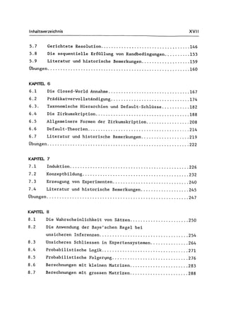 Inhaltsverzeichnis XVII
5.7 Gerichtete Resolution................................... 146
5.8 Die sequentielle Erfüllung von Randbedingungen.......... 153
5.9 Literatur und historische Bemerkungen................... 159
Übungen....................... , ................................ 160
KAPITEL 6
6.1 Die Closed-World Annahme ................................ 167
6.2 Prädikatvervollständigung............................... 174
6.3. Taxonomische Hierarchien und Default-Schlüsse ........... 182
6.4 Die Zirkumskription..................................... 188
6.5 Allgemeinere Formen der Zirkumskription................. 208
6.6 Default-Theorien........................................ 214
6.7 Literatur und historische Bemerkungen................... 219
Übungen ........................................................ 222
KAPITEL 7
7.1 Induktion ............................................... 226
7.2 Konzeptbildung .......................................... 232
7.3 Erzeugung von Experimenten.............................. 240
7.4 Literatur und historische Bemerkungen................... 245
Übungen ........................................................ 247
KAPITEL 8
8.1 Die Wahrscheinlichkeit von Sätzen....................... 250
8.2 Die Anwendung der Baye'schen Regel bei
unsicheren Inferenzen................................... 254
8.3 Unsicheres Schliessen in Expertensystemen............... 264
8.4 Probabilistische Logik .................................. 271
8.5 Probabilistische Folger~ng ............... '" ............ 276
8.6 Berechnungen mit kleinen Matrizen....................... 283
8.7 Berechnungen mit grossen Matrizen....................... 288
 