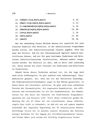 130 4 Resolution
13. {1*Fakl(1-1)*j1,2*j1*n,Ans(n)} 2, 12
14. {Fakl(1-1)*j2, 1*j2*j1, 2*j1*n, Ans(n)} 5, 13
15. {1-1*m2, Fakt(m2)*j2, 1*jUj1, 2*j1*n, Ans(n)} 4, 14
16. {Fakt(O)*j2, 1*j2*j1, 2*j1*n, Ans(n)} 15, PA
17. {1*1*j1,2*j1*n, Ans(n)} 1, 16
18. {2*1*n, Ans(n)} 17, PA
19. {Ans(2)} 18, PA
Bei der Anwendung dieses Methode müssen wir natürlich für jede
einzelne Funktion oder Relation, in der Substitutionen vorgenommen
werden sollen, die Substitutionsaxiome einzeln angeben. Dies hat
zwar den Vorteil, daß wir den Inferenzprozeß implizit dadurch kon-
trollieren können, daß wir für ganz bestimmte Funktionen und Rela-
tionen Substitutionsaxiome bereitstellen, während andere ausge-
lassen werden. Der Nachteil ist aber, daß es meist sehr aufwendig
ist, diese Axiome bei einer Vielzahl von Funktionen und Relationen
zu formulieren.
Obwohl keine dieser Techniken optimal ist, ist die Lage doch
auch nicht hoffnungslos. Es gibt nämlich eine Inferenzregel, Para-
modulation genannt, die, wenn man sie der Resolution hinzufügt,
die Widerspruchsvo1lständigkeit sogar in den Fällen garantiert, in
denen Sätze mit Gleichheit auftreten. Es gibt auch eine schwächere
Version der Paramodulation, die sogenannte Demodulation, die effi-
zienter und verständlicher ist als die Paramodulation. Die Demodu-
lation ist die Basis der Semantik von funktionalen Programmier-
sprachen wie zum Beispiel LISP. Trotz deren sicherlich großen Be-
deutung für die KI haben wir uns entschlossen, diese Inferenz-
regeln hier nicht zu behandeln, so daß wir uns auf andere Aspekte
innerhalb der logischen Begründung der KI konzentrieren können.
Allerdings setzen wir in manchen unserer Beispiele die Existenz
einiger Methoden für den Umgang mit Gleichheitsprädikaten voraus,
und bilden daher auch Axiome mit beliebig eingebetteten Termen.
 