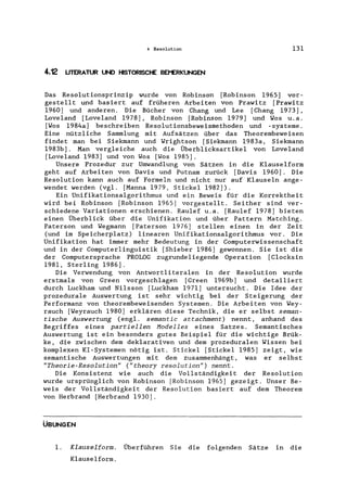 4 Resolution 131
4.12 UTERATUR UNO HISTORISCHE BEJ-ERKUNGEN
Das Resolutionsprinzip wurde von Robinson [Robinson 1965] vor-
gestellt und basiert auf früheren Arbeiten von Prawitz [Prawitz
1960) und anderen. Die Bücher von Chang und Lee [Chang 1973],
Loveland [Loveland 1978], Robinson [Robinson 1979] und Wos u.a.
[Wos 1984a] beschreiben Resolutionsbeweismethoden und -systeme.
Eine nützliche Sammlung mit Aufsätzen über das Theorembeweisen
findet man bei Siekmann und Wrightson [Siekmann 1983a, Siekmann
1983b]. Man vergleiche auch die Überblicksartikel von Loveland
[Loveland 1983) und von Wos [Wos 1985].
Unsere Prozedur zur Umwandlung von Sätzen in die Klauselform
geht auf Arbeiten von Davis und Putnam zurück [Davis 1960]. Die
Resolution kann auch auf Formeln und nicht nur auf Klauseln ange-
wendet werden (vg1. [Manna 1979, Stickel 1982).
Ein Unifikationsalgorithmus und ein Beweis für die Korrektheit
wird bei Robinson [Robinson 1965] vorgestellt. Seither sind ver-
schiedene Variationen erschienen. Rau1ef u.a. [Rau1ef 1978] bieten
einen Überblick über die Unifikation und über Pattern Matching.
Paterson und Wegmann [Paterson 1976] stellen einen in der Zeit
(und im Speicherplatz) linearen Unifikationsalgorithmus vor. Die
Unifikation hat immer mehr Bedeutung in der Computerwissenschaft
und in der Computerlinguistik [Shieber 1986] gewonnen. Sie ist die
der Computersprache PROLOG zugrundeliegende Operation [C1ocksin
1981, Sterling 1986].
Die Verwendung von Antwort1iteralen in der Resolution wurde
erstmals von Green vorgeschlagen [Green 1969b] und detai1iert
durch Luckham und Ni1sson [Luckham 1971] untersucht. Die Idee der
prozedurale Auswertung ist sehr wichtig bei der Steigerung der
Performanz von theorembeweisenden Systemen. Die Arbeiten von Wey-
rauch [Weyrauch 1980] erklären diese Technik, die er selbst seman-
tische Auswertung (eng1. semantic attachment) nennt, anhand des
Begriffes eines partiellen Modelles eines Satzes. Semantisches
Auswertung ist ein besonders gutes Beispiel für die wichtige Brük-
ke, die zwischen dem dek1arativen und dem prozedura1en Wissen bei
komplexen KI-Systemen nötig ist. Stickel [Stickel 1985] zeigt, wie
semantische Auswertungen mit dem zusammenhängt, was er selbst
"Theorie-Resolution" ("theory resolution") nennt.
Die Konsistenz wie auch die Vollständigkeit der Resolution
wurde ursprünglich von Robinson [Robinson 1965] gezeigt. Unser Be-
weis der Vollständigkeit der Resolution basiert auf dem Theorem
von Herbrand [Herbrand 1930].
ÜBUNGEN
1. Klauselform. Überführen Sie die folgenden Sätze in die
Klauselform.
 