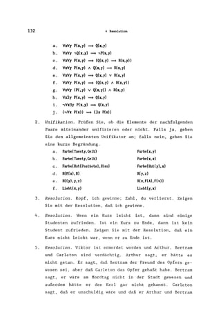 132 4 Resolution
a. VxVy P(x,y) ~ Q(x,y)
b. VxVy ,Q(x,y) ~ ,P(x,y)
c. VxVy P(x,y) ~ (Q(x,y) ~ R(x,y»
d. VxVy P(x,y) A Q(x,y) ~ R(x,y)
e. VxVy P(x,y) ~ Q(x,y) V R(x,y)
f. VxVy P(x,y) ~ (Q(x,y) A R(x,y»
g. VxVy (P(,y) V Q(x, y» A R(x, y)
h. Vx3y P(x, y) ~ Q(x,y)
i. ,Vx3y P(x,y) ~ Q(x,y)
j. (,Vx P(x» ~ (3x P(x»
2. Unifikation. Prüfen Sie, ob die Elemente der nachfolgenden
Paare miteinander unifizieren oder nicht. Falls ja, geben
Sie den allgemeinsten Unifikator an; falls nein, geben Sie
eine kurze Begründung.
a. Farbe(Tweely, Gelb) Farbe(x,y)
b. Farbe(Tweely, Gelb) Farbe(x,x)
c. Farbe(Hul(Poslbole) ,Blau) Farbe(Hul(y),x)
d. R(F(x),B) R(y,z)
e. R«y),y,z) R(x, F(A), F( v»
f. Liebt(x, y) Liebl(y, x)
3. Resolution. Kopf, ich gewinne; Zahl, du verlierst. Zeigen
Sie mit der Resolution, daß ich gewinne.
4. Resolution. Wenn ein Kurs leicht ist, dann sind einige
Studenten zufrieden. Ist ein Kurs zu Ende, dann ist kein
Student zufrieden. Zeigen Sie mit der Resolution, daß ein
Kurs nicht leicht war, wenn er zu Ende ist.
5. Resolution. Viktor ist ermordet worden und Arthur, Bertram
und Carleton sind verdächtig. Arthur sagt, er hätte es
nicht getan. Er sagt, daß Bertram der Freund des Opfers ge-
wesen sei, aber daß Carleton das Opfer gehaßt habe. Bertram
sagt, er wäre am Mordtag nicht in der Stadt gewesen und
außerdem hätte er den Kerl gar nicht gekannt. Carleton
sagt, daß er unschuldig wäre und daß er Arthur und Bertram
 
