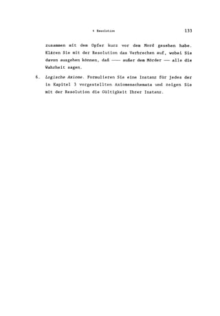 4 Resolution 133
zusammen mit dem Opfer kurz vor dem Mord gesehen habe.
Klären Sie mit der Resolution das Verbrechen auf, wobei Sie
davon ausgehen können, daß --- außer dem Mörder --- alle die
Wahrheit sagen.
6. Logische Axiome. Formulieren Sie eine Instanz für jedes der
in Kapitel 3 vorgestellten Axiomenschemata und zeigen Sie
mit der Resolution die Gültigkeit Ihrer Instanz.
 