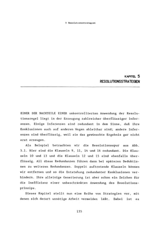 5 Resolutionsstrategien
KAPITEL 5
RESOLUTIONSSTRATEGIEN
EINER DER NACHTEILE EINER unkontrollierten Anwendung der Resolu-
tionsregel liegt in der Erzeugung zahlreicher überflüssiger Infer-
enzen. Einige Inferenzen sind redundant in dem Sinne, daß ihre
Konklusionen auch auf anderen Wegen ableitbar sind; andere Infer-
enzen sind überflüssig, weil sie das gewünschte Ergebnis gar nicht
erst erzeugen.
Als Beispiel betrachten wir die Resolutionsspur aus Abb.
5.1. Hier sind die Klauseln 9, 11, 14 und 16 redundant. Die Klau-
seln 10 und 13 und die Klauseln 12 und 15 sind ebenfalls über-
flüssig. All diese Redundanzen führen dann bei späteren Deduktio-
nen zu weiteren Redundanzen. Doppelt auftretende Klauseln können
wir entfernen und so die Entstehung redundanter Konklusionen ver-
hindern. Ihre alleinige Generierung ist aber schon ein Zeichen für
die Ineffizienz einer unbeschränkten Anwendung des Resolutions-
prinzips.
Dieses Kapitel stellt nun eine Reihe von Strategien vor, mit
denen sich derart unnötige Arbeit vermeiden läßt. Dabei ist es
135
 