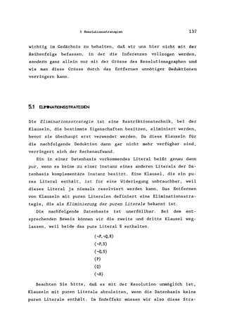 S Resolutionsatrategien 137
wichtig im Gedächnis zu behalten, daß wir uns hier nicht mit der
Reihenfolge befassen, in der die Inferenzen vollzogen werden,
sondern ganz allein nur mit der Grösse des Resolutionsgraphen und
wie man diese Grösse durch das Entfernen unnötiger Deduktionen
verringern kann.
5.1 ELlI'1NATIONSSTRATEGIEN
Die Eliminationsstrategie ist eine Restriktionstechnik, bei der
Klauseln, die bestimmte Eigenschaften besitzen, eliminiert werden,
bevor sie überhaupt erst verwendet werden. Da diese Klauseln für
die nachfolgende Deduktion dann gar nicht mehr verfügbar sind,
verringert sich der Rechenaufwand.
Ein in einer Datenbasis vorkommendes Literal heißt genau dann
pur, wenn es keine zu einer Instanz eines anderen Literals der Da-
tenbasis komplementäre Instanz besitzt. Eine Klausel, die ein pu-
res Literal enthält, ist für eine Widerlegung unbrauchbar, weil
dieses Literal ja niemals resolviert werden kann. Das Entfernen
von Klauseln mit puren Literalen definiert eine Eliminationsstra-
tegie, die als Eliminierung der puren Literale bekannt ist.
Die nachfolgende Datenbasis ist unerfüllbar. Bei dem ent-
sprechenden Beweis können wir die zweite und dritte Klausel weg-
lassen, weil beide das pure Literal S enthalten.
{,P"Q,R}
{,P,S}
{,Q,S}
{P}
{Q}
{,R}
Beachten Sie bitte, daß es mit der Resolution unmöglich ist,
Klauseln mit puren Literale abzuleiten, wenn die Datenbasis keine
puren Literale enthält. Im Endeffekt müssen wir also diese Stra-
 