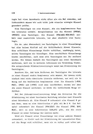 138 5 Resolutionsstrategie
tegie bei einer Datenbasis nicht öfter als ein Mal anwenden, und
insbesonders müssen wir auch nicht jede einzelne erzeugte Klausel
gesondert prüfen.
Eine Tautologie ist eine Klausel, die ein komplementäres Paar
von Literalen enthält. Beispielsweise ist die Klausel {P(F(A»,
,P(F(A»} eine Tautologie. Die Klausel {P(x),Q(y)"Q(y),R(z)} ent-
hält zwar zusätzliche Literale , ist aber ebenfalls eine Tauto-
logie.
Die An- oder Abwesenheit von Tautologien in einer Klauselmenge
hat also keinen Einfluß auf die Erfüllbarkeit dieser Klauseln.
Eine erfüllbare Klauselmenge bleibt erfüllbar , unabhängig davon,
welche Tautologien wir hinzufügen. Eine unerfüllbare Klauselmenge
bleibt unerfüllbar, auch wenn alle Tautologien aus ihr entfernt
werden. Wir können deshalb die Tautologien aus einer Datenbasis
entfernen, weil sie in weiteren Inferenzen nie Verwendung finden.
Die entsprechende Eliminationsstrategie nennt man Eliminierung der
Tautologien.
Beachten Sie, daß beim Entfernen der Tautologien die Literale
in einer Klausel exakte Komplemente sein müssen. Wir können nicht
einfach zwei nicht-identische Literale entfernen, nur weil sie in
Bezug auf die Unifikation komplementär sind. Die Klauseln {,P(A),
P(x)} , {P(A)} und {,P(B)} sind zwar unerfüllbar; würden wir aber
die erste Klausel entfernen, so würde die verbleibende Menge er-
füllbar .
Bei der Subsumptionseliminierung hängt das Kriterium für die
Eliminierung von einer bestimmten Beziehung zwischen zwei Klauseln
einer Datenbasis ab. Eine Klausel ~ subsumiert eine Klausel ~ ge-
nau dann, wenn es eine Substitution Ci' gibt mit ~Ci' S;;~. Zum Bei-
spiel subsumiert die Klausel {P(x),Q(y)} die Klausel {P(A), Q(v),
R(w)} , weil es eine Substitution {xlA,y/v} gibt, die die erste
Klausel zu einer Teilmenge der zweiten macht.
Wird ein Element einer Klauselmenge von einem anderen Element
subsumiert, so bleibt nach der Eliminierung der subsumierten Klau-
sel die Menge noch erfüllbar, wenn sie es vorher auch schon war.
 