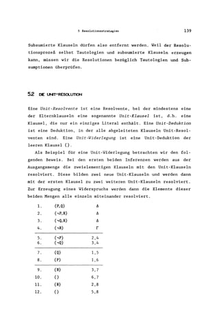 5 Resolutionsstrategien 139
Subsumierte Klauseln dürfen also entfernt werden. Weil der Resolu-
tionsprozeß selbst Tautologien und subsumierte Klauseln erzeugen
kann, müssen wir die Resolutionen bezüglich Tautologien und Sub-
sumptionen überprüfen.
52 OE UNIT-RESOLUTION
Eine Unit-Resolvente ist eine Resolvente, bei der mindestens eine
der Elternklauseln eine sogenannte Unit-Klausel ist, d.h. eine
Klausel, die nur ein einziges Literal enthält. Eine Unit-Deduktion
ist eine Deduktion, in der alle abgeleiteten Klauseln Unit-Resol-
venten sind. Eine Unit-Widerlegung ist eine Unit-Deduktion der
leeren Klausel {}.
Als Beispiel für eine Unit-Widerlegung betrachten wir den fol-
genden Beweis. Bei den ersten beiden Inferenzen werden aus der
Ausgangsmenge die zweielementigen Klauseln mit den Unit-Klauseln
resolviert. Diese bilden zwei neue Unit-Klauseln und werden dann
mit der ersten Klausel zu zwei weiteren Unit-Klauseln resolviert.
Zur Erzeugung eines Widerspruchs werden dann die Elemente dieser
beiden Mengen alle einzeln miteinander resolviert.
l. {P,Q} II
2. {,P,R} II
3. {,Q,R} II
4. bR} r
5. {,P} 2,4
6. {,Q} 3,4
7. {Q} 1,5
8. {P} 1,6
9. {R} 3,7
10. {} 6,7
11. {R} 2,8
12. {} 5,8
 