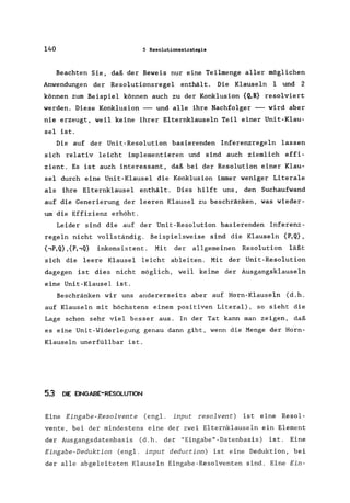 140 5 ResolutionBstrategie
Beachten Sie, daß der Beweis nur eine Teilmenge aller möglichen
Anwendungen der Resolutionsregel enthält. Die Klauseln 1 und 2
können zum Beispiel können auch zu der Konklusion {Q,R} resolviert
werden. Diese Konklusion -- und alle ihre Nachfolger -- wird aber
nie erzeugt, weil keine ihrer Elternklauseln Teil einer Unit-K1au-
seI ist.
Die auf der Unit-Resolution basierenden Inferenzregeln lassen
sich relativ leicht implementieren und sind auch ziemlich effi-
zient. Es ist auch interessant, daß bei der Resolution einer Klau-
sel durch eine Unit-Klausel die Konklusion immer weniger Literale
als ihre Elternklausel enthält. Dies hilft uns, den Suchaufwand
auf die Generierung der leeren Klausel zu beschränken, was wieder-
um die Effizienz erhöht.
Leider sind die auf der Unit-Resolution basierenden Inferenz-
regeln nicht vollständig. Beispielsweise sind die Klauseln {P,Q} ,
{,P,Q} ,{P"Q} inkonsistent. Mit der allgemeinen Resolution läßt
sich die leere Klausel leicht ableiten. Mit der Unit-Resolution
dagegen ist dies nicht möglich, weil keine der Ausgangsklauseln
eine Unit-Klausel ist.
Beschränken wir uns andererseits aber auf Horn-Klauseln (d.h.
auf Klauseln mit höchstens einem positiven Literal), so sieht die
Lage schon sehr viel besser aus. In der Tat kann man zeigen, daß
es eine Unit-Widerlegung genau dann gibt, wenn die Menge der Horn-
Klauseln unerfüllbar ist.
5.3 DIE EINGABE-RESOLUTION
Eine Eingabe-Resolvente (engl. input resolvent) ist eine Resol-
vente, bei der mindestens eine der zwei Elternklauseln ein Element
der Ausgangsdatenbasis (d. h. der "Eingabe" -Datenbasis) ist. Eine
Eingabe-Deduktion (engl. input deduction) ist eine Deduktion, bei
der alle abgeleiteten Klauseln Eingabe-Resolventen sind. Eine Ein-
 