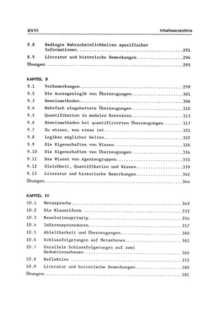 XV" I Inhaltsverzeichnis
8.8 Bedingte Wahrschein1ichkeiten spezifischer
Informationen ........................................... 291
8.9 Literatur und historische Bemerkungen................... 294
Übungen ........................................................ 295
KAPITEL 9
9.1
9.2
9.3
9.4
9.5
9.6
9.7
9.8
9.9
9.10
9.11
9.12
9.13
Vorbemerkungen .......................................... 299
Die Aussagenlogik von Überzeugungen ..................... 301
Beweismethoden.......................................... 306
Mehrfach eingebettete Überzeugungen ..................... 310
Quantifikation in modalen Kontexten ..................... 313
Beweismethoden bei quantifizierten Überzeugungen ........ 317
Zu wissen, was etwas ist ................................ 321
Logiken möglicher Welten ................................ 322
Die Eigenschaften von Wissen ............................ 326
Die Eigenschaften von Überzeugungen ..................... 334
Das Wissen von Agentengruppen ........................... 335
Gleichheit, Quantifikation und Wissen ................... 339
Literatur und historische Bemerkungen ................... 342
Übungen ........................................................ 344
KAPITEL 10
10.1 Metasprache ............................................. 349
10.2 Die Klauselform ......................................... 353
10.3 Resolutionsprinzip ...................................... 354
10.4 Inferenzprozeduren ...................................... 357
10.5 Ab1eitbarkeit und Überzeugungen ......................... 360
10.6 Schlussfolgerungen auf Metaebenen ....................... 362
10.7 Parallele Schlussfolgerungen auf zwei
Deduktionsebenen ........................................ 366
10.8 Reflektion ............................................. 372
10.9 Literatur ,und historische Bemerkungen ................... 380
Übungen ........................................................ 381
 