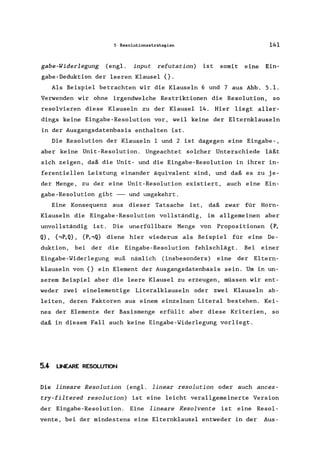 5 Resolutionsstrategien 141
gabe-Widerlegung (engl. input refutation) ist somit eine Ein-
gabe-Deduktion der leeren Klausel {}.
Als Beispiel betrachten wir die Klauseln 6 und 7 aus Abb. 5.1.
Verwenden wir ohne irgendwelche Restriktionen die Resolution, so
resolvieren diese Klauseln zu der Klausel 14. Hier liegt aller-
dings keine Eingabe-Resolution vor, weil keine der Elternklauseln
in der Ausgangsdatenbasis enthalten ist.
Die Resolution der Klauseln 1 und 2 ist dagegen eine Eingabe-,
aber keine Unit-Resolution. Ungeachtet solcher Unterschiede läßt
sich zeigen, daß die Unit- und die Eingabe-Resolution in ihrer in-
ferentiellen Leistung einander äquivalent sind, und daß es zu je-
der Menge, zu der eine Unit-Resolution existiert, auch eine Ein-
gabe-Resolution gibt -- und umgekehrt.
Eine Konsequenz aus dieser Tatsache ist, daß zwar für Horn-
Klauseln die Eingabe-Resolution vollständig, im allgemeinen aber
unvollständig ist. Die unerfüllbare Menge von Propositionen {P,
Q}, {.,P,Q}, {P,.,Q} diene hier wiederum als Beispiel für eine De-
duktion, bei der die Eingabe-Resolution fehlschlägt. Bei einer
Eingabe-Widerlegung muß nämlich (insbesonders) eine der Eltern-
klauseln von {} ein Element der Ausgangsdatenbasis sein. Um in un-
serem Beispiel aber die leere Klausel zu erzeugen, müssen wir ent-
weder zwei einelementige Literalklauseln oder zwei Klauseln ab-
leiten, deren Faktoren aus einem einzelnen Literal bestehen. Kei-
nes der Elemente der Basismenge erfüllt aber diese Kriterien, so
daß in diesem Fall auch keine Eingabe-Widerlegung vorliegt.
5.4 UNEARE RESOLUTION
Die lineare Resolution (engl. linear resolution oder auch ances-
try-filtered resolution) ist eine leicht verallgemeinerte Version
der Eingabe-Resolution. Eine lineare Resolvente ist eine Resol-
vente, bei der mindestens eine Elternklausel entweder in der Aus-
 