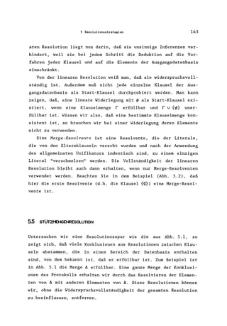 5 Resolutionsstrategien 143
aren Resolution liegt nun darin, daß sie unsinnige Inferenzen ver-
hindert, weil sie bei jedem Schritt die Deduktion auf die Vor-
fahren jeder Klausel und auf die Elemente der Ausgangsdatenbasis
einschränkt.
Von der linearen Resolution weiß man, daß sie widerspruchsvoll-
ständig ist. Außerdem muß nicht jede einzelne Klausel der Aus-
gangsdatenbasis als Start-Klausel durchprobiert werden. Man kann
zeigen, daß, eine lineare Widerlegung mit ~ als Start-Klausel exi-
stiert, wenn eine Klauselmenge r erfüllbar und r v {~} uner-
füllbar ist. Wissen wir also, daß eine bestimmte Klauselmenge kon-
sistent ist, so brauchen wir bei einer Widerlegung deren Elemente
nicht zu verwenden.
Eine Herge-Resolvente ist eine Resolvente, die der Literale ,
die von den Elternklauseln vererbt wurden und nach der Anwendung
des allgemeinsten Unifikators indentisch sind, zu einem einzigen
Literal "verschmolzen" werden. Die Vollständigkeit der linearen
Resolution bleibt auch dann erhalten, wenn nur Merge-Resolventen
verwendet werden. Beachten Sie in dem Beispiel (Abb. 5.2), daß
hier die erste Resolvente (d.h. die Klausel {Q}) eine Merge-Resol-
vente ist.
5.5 STÜTZI"ENGENRESOLUTION
Untersuchen wir eine Resolutionsspur wie die aus Abb. 5.1, so
zeigt sich, daß viele Konklusionen aus Resolutionen zwischen Klau-
seln abstammen, die in einem Bereich der Datenbasis enthalten
sind, von dem bekannt ist, daß er erfüllbar ist. Zum Beispiel ist
in Abb. 5.1 die Menge A erfüllbar. Eine ganze Menge der Konklusi-
onen des Protokolls erhalten wir durch das Resolvieren der Elemen-
ten von A mit anderen Elementen von A. Diese Resolutionen können
wir, ohne die Widerspruchsvollständigkeit der gesamten Resolution
zu beeinflussen, entfernen.
 