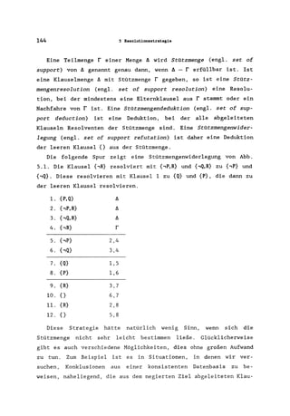 144 S Resolutionsstrategie
Eine Teilmenge r einer Menge A wird StOtzmenge (eng1. set of
support) von A genannt genau dann, wenn A - r erfüllbar ist. Ist
eine Klauselmenge A mit Stützmenge r gegeben, so ist eine StOtz-
mengenresolution (engl. set of support resolution) eine Resolu-
tion, bei der mindestens eine Elternklausel aus r stammt oder ein
Nachfahre von r ist. Eine StOtzmengendeduktion (eng1. set of sup-
port deduction) ist eine Deduktion, bei der alle abgeleiteten
Klauseln Resolventen der Stützmenge sind. Eine StOtzmengenwider-
legung (engl. set of support refutation) ist daher eine Deduktion
der leeren Klausel {} aus der Stützmenge.
Die folgende Spur zeigt eine Stützmengenwiderlegung von Abb.
5.1. Die Klausel {,R} resolviert mit {,P,R} und {,Q,R} zu {,P} und
{,Q}. Diese resolvieren mit Klausel 1 zu {Q} und {P}, die dann zu
der leeren Klausel resolvieren.
1. {P,Q} A
2. {,P,R} A
3. {,Q,R} A
4. {,R} r
5. {,P} 2,4
6. bQ} 3,4
7. {Q} 1,5
8. {P} 1,6
9. {R} 3,7
10. {} 6,7
11. {R} 2,8
12. {} 5,8
Diese Strategie hätte natürlich wenig Sinn, wenn sich die
Stützmenge nicht sehr leicht bestimmen ließe. Glücklicherweise
gibt es auch verschiedene Möglichkeiten, dies ohne großen Aufwand
zu tun. Zum Beispiel ist es in Situationen, in denen wir ver-
suchen, Konklusionen aus einer konsistenten Datenbasis zu be-
weisen, naheliegend, die aus dem negierten Ziel abgeleiteten Klau-
 