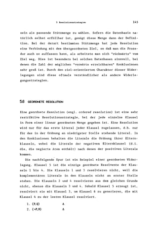 5 Resolutionsstrategien 145
seIn als passende Stützmenge zu wählen. Sofern die Datenbasis na-
türlich selbst erfüllbar ist, genügt diese Menge dann der Defini-
tion. Bei der derart bestimmten Stützmenge hat jede Resolution
eine Verbindung mit dem übergeordneten Ziel, so daß man die Proze-
dur auch so auffassen kann, als arbeitete man sich "rückwärts" vorn
Ziel weg. Dies ist besonders bei solchen Datenbasen sinnvoll, bei
denen die Zahl der möglichen "vorwärts erreichbaren" Konklusionen
sehr groß ist. Durch den ziel-orientierten Charakter dieser Wider-
legungen sind diese oftmals verständlicher als andere Widerle-
gungsstrategien.
5.6 GEORDNETE RESOLUTION
Eine geordnete Resolution (engl. ordered resolution) ist eine sehr
restriktive Resolutionsstrategie , bei der jede einzelne Klausel
in Form einer linear geordneten Menge gegeben ist. Eine Resolution
wird nur für das erste Literal jeder Klausel zugelassen, d.h. nur
für das in der Ordnung an niedrigster Stelle stehende Literal. In
den Konklusionen behalten die Literale die Ordnung ihrer Eltern-
klausein, wobei die Literale der negativen Elternklausel (d. i.
die, die negierte Atom enthält) nach denen der positiven Literale
kommen.
Die nachfolgende Spur ist ein Beispiel einer geordneten Wider-
legung. Klausel 5 ist die einzige geordnete Resolvente der Klau-
seln I bis 4. Die Klauseln I und 3 resolvieren nicht, weil die
komplementären Literale in den Klauseln nicht an erster Stelle
stehen. Die Klauseln 2 und 4 resolvieren aus dem gleichen Grunde
nicht, ebenso die Klauseln 3 und 4. Sobald Klausel 5 erzeugt ist,
resolviert sie mit Klausel 3, um Klausel 6 zu generieren, die mit
Klausel 4 zu der leeren Klausel resolviert.
1. {P,Q}
2. {,P,R}
 