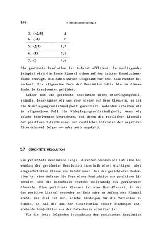 146 5 Resolutionsstrategie
3. {,Q,R} 11
4. {,R} r
5. {Q,R} 1,2
6. {R} 3,5
7. {} 4,6
Die geordnete Resolution ist äußerst effizient. Im vorliegenden
Beispiel wird die leere Klausel schon auf der dritten Resolutions-
ebene erzeugt. Bis dahin wurden insgesamt nur drei Resolventen be-
rechnet. Die allgemeine Form der Resolution hätte bis zu diesem
Punkt 24 Resolventen gebildet.
Leider ist die geordnete Resolution nicht widerlegungsvoll-
ständig. Beschränken wir uns aber wieder auf Horn-Klauseln, so ist
die Widerlegungsvollständigkeit garantiert. Außerdem erhalten wir
im allgemeinen Fall die Widerlegungsvollständigkeit, wenn wir
solche Resolventen betrachten, bei denen die restlichen Literale
der positiven Elternklausel den restlichen Literalen der negativen
Elternklausel folgen -- oder auch umgekehrt.
5.7 GERICHTETE RESOLUTION
Die gerichtete Resolution (engl. directed resolution) ist eine An-
wendung der geordneten Resolution innerhalb einer wichtigen, aber
eingeschränkten Klasse von Deduktionen. Bei der gerichteten Deduk-
tion hat eine Anfrage die Form einer Konjunktion aus positiven Li-
teralen, und die Datenbasis besteht vollständig aus gerichteten
Klauseln. Eine gerichtete Klausel ist eine Horn-Klausel, in der
das positive Literal entweder am Ende oder am Anfang der Klausel
steht. Das Ziel ist nun, solche Bindungen für die Variablen zu
finden, so daß die aus der Substitution dieser Bindungen ent-
stehende Konjunktion aus der Datenbasis ableitbar ist.
Für die jetzt folgenden Betrachtung der gerichteten Resolution
 