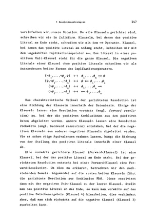 5 Resolutionsstrategien 147
vereinfachen wir unsere Notation. Da alle Klauseln gerichtet sind,
schreiben wir sie in Infixform. Klauseln, bei denen das positive
Litera1 am Ende steht, schreiben wir mit dem ~ Operator. Klausel,
bei denen das positive Literal am Anfang steht, schreiben wir mit
dem umgekehrten Implikationsoperator ~. Das Literal in einer po-
sitiven Unit-Klausel steht für die ganze Klausel. Die negativen
Literale einer Klausel ohne positive Literale schreiben wir als
Antezedenzen beider Formen des Implikationsoperators.
{,I/J , ... "I/J ,I/J}1 n
~ I/J, .•• ,I/J ~I/J
1 n
{I/J"I/J , ... "I/J }1 n
~ I/J~I/J, •.. ,I/J1 n
{,I/J , ... "I/J }1 n
~ I/J, .•• ,I/J ~
1 n
{,I/J , ... "I/J }1 n
~ ~I/J, ... ,I/J1 n
Das charakteristische Merkmal der gerichteten Resolution ist
eine Richtung der Klauseln innerhalb der Datenbasis. Einige der
Klauseln lassen eine Resolution vorwärts (engl. forward resolu-
tion) zu, bei der die positiven Konklusionen aus den positiven
Daten abgeleitet werden. Andere Klauseln lassen eine Resolution
rückwärts (engl. backward resolution) entstehen, bei der die nega-
tiven Klauseln aus anderen negativen Klauseln abgeleitet werden.
Wie es schon obige Äquivalenzen erahnen lassen, hängt die Richtung
von der Stellung des positiven Literals innerhalb einer Klausel
ab.
Eine vorwärts gerichtete Klausel (Forward-Klausel) ist eine
Klausel, bei der das positive Literal am Ende steht. Bei der ge-
richteten Resolution entsteht bei einer Forward-Klausel eine For-
ward-Resolution. Um dies zu erklären, betrachten wir den nach-
stehenden Beweis. Angewendet auf die ersten beiden Klauseln führt
die gerichtete Resolution zur Konklusion P(A). Diese resolviert
dann mit der negativen Unit-Klausel zu der leeren Klausel. Stellt
man das positive Literal an das Ende, so kann man vorwärts auf das
positive Zwischenergebnis (Klausel 4) hinarbeiten, dies verhindert
aber, daß man sich rückwärts auf die negative Klausel (Klausel 3)
zuarbeiten kann.
 