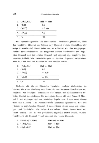 148 5 Resolutionsstrategie
1. { ,M(x). P(X)} M(x) = P(x)
2. {M(Al} M(A)
3. { ,P(z)} P(z) =
4. { ,P(Al} P(A)
5. {} {}
Aus Symmetriegründen ist eine Klausel rückwärts gerichtet, wenn
das positive Literal am Anfang der Klausel steht. Schreiben wir
obige Klauseln auf diese Weise um, so erhalten wir das entgegenge-
setzte Beweisverhalten. Im folgenden Beweis resolviert die nega-
tive Klausel mit der ersten Klausel und erzeugt die negative Kon-
klusion {,M(z)} als Zwischenergebnis. Dieses Ergebnis resolviert
dann mit der zweiten Klausel zu der leeren Klausel.
1. {P(x)"M(x)} P(x)
= M(x)
2. {M(Al} M(A)
3. { ,P(zl}
= P(z)
4. { ,M(z)}
= M(z)
5. {}
=
Richten wir einige Klauseln vorwärts, andere rückwärts, so
können wir eine Mischung aus Forward- und Backward-Resolution er-
reichen. Als Beispiel betrachten wir hierzu den nachstehenden Be-
weis. Zuerst resolvieren die positiven Daten mit der Forward-Klau-
sel 2 und erzeugen weitere positive Ergebnisse. Diese resolvieren
dann mit Klausel 1 zu verschiedenen Zwischenergebnissen. Mit der
rückwärts gerichteten Klausel 3 resolvieren diese dann und erzeu-
gen zwei Teilziele, die beide N enthalten. Eines davon kann er-
füllt werden, was zu dem positiven Ergebnis {R(B)} führt. Dieses
resolviert mit Klausel 7 und erzeugt die leere Klausel.
1. {,P(x), ,Q(x), R(x)}
2. {,M(x),P(x)}
3. {Q(x)"N(xl}
P(x),Q(x) =R(x)
M(x) = P(x)
Q(x) = N(x)
 