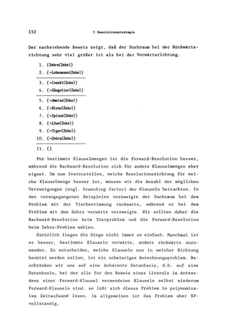 152 5 Resolutionsstrategia
Der nachstehende Beweis zeigt, daß der Suchraum bei der Rückwärts-
richtung sehr viel größer ist als bei der Vorwärtsrichtung.
1. {Zebra(Zeke»
2. {,Lebewesen(Zeke)}
3. {, Insekt(Zeke»
4. {,Säugetier(Zeke) }
5. {,Ameise(Zeke)}
6. {,Biene(Zeke)}
7. {,Spinne(Zeke)}
8. {,Liiwe(Zeke) }
9. {,Tiger(Zeke»
10. {,Zebra(Zeke)}
ll.{)
Für bestimmte Klauselmengen ist die Forward-Resolution besser,
während die Backward-Resolution sich für andere Klauselmengen eher
eignet. Um nun festzustellen, welche Resolutionsrichtung für wel-
che Klauselmenge besser ist, müssen wir die Anzahl der möglichen
Verzweigungen (engl. branching factor) der Klauseln betrachten. In
den vorangegangenen Beispielen verzweigte der Suchraum bei dem
Problem mit der Tierbestimmung rückwarts , während er bei dem
Problem mit dem Zebra vorwärts verzweigte. Wir sollten daher die
Backward-Resolution beim Tierproblem und die Forward-Resolution
beim Zebra-Problem wählen.
Natürlich liegen die Dinge nicht immer so einfach. Manchmal ist
es besser, bestimmte Klauseln vorwärts, andere rückwärts anzu-
wenden. Zu entscheiden, welche Klauseln nun in welcher Richtung
benützt werden sollen, ist ein schwieriges Berechnungsproblem. Be-
schränken wir uns auf eine kohärente Datenbasis, d.h. auf eine
Datenbasis, bei der alle für den Beweis eines Literals im Anteze-
denz einer Forward-Klausel verwendeten Klauseln selbst wiederum
Forward-Klauseln sind, so läßt sich dieses Problem in polynomina-
lem Zeitaufwand lösen. Im allgemeinen ist das Problem aber NP-
vollständig.
 
