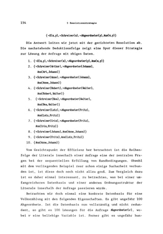 154 5 Resolutionsstrategie
{,E(x, y), ,Schreinedx), ,Abgeordneter(y),Ans(x, y)}
Die Antwort leiten wir jetzt mit der gerichteten Resolution ab.
Die nachstehende Deduktionsfolge zeigt eine Spur dieser Strategie
zur Lösung der Anfrage mit obigen Daten.
1. {,E(x,y)"Schreinedx)"Abgeordneter(y),Ans(x,y)}
2. {,Schreiner(Arthur),, AbgeordnetedJohann) ,
Ans(Art,Johann)}
3. {,SchreinedAnne), , AbgeordnetedJohann) ,
Ans(Anne, Johann)}
4. {,SchreinedRobert) ,, AbgeordnetedlaIter),
Ans(Robert,lalter)}
5. {,SchreinedBea), ,Abgeordnetedlalterl,
Ans(Bea,lalter)}
6. {,SchreinedLutz)"AbgeordnetedFritz),
Ans(Lutz,Fritz)}
7. {,Schreiner(Iris), , AbgeordnetedFritz),
Ans(Iris,Fritz)}
8. {,SchreinedJohann), Ans(Anne, Johann)}
9. {,Schreiner(Fritz), Ans(Lutz, Fritz)}
10. {Ans(Anne,Johann)}
Vom Gesichtspunkt der Effizienz her betrachtet ist die Reihen-
folge der Literale innerhalb einer Anfrage eine der zentralen Fra-
gen bei der sequentiellen Erfüllung von Randbedingungen. Obwohl
mit dem vorliegenden Beispiel zwar schon einige Sucharbeit verbun-
den ist, ist diese doch noch nicht allzu groß. Zum Vergleich dazu
ist es daher einmal interessant, zu betrachten, was bei einer um-
fangreicheren Datenbasis und einer anderen Ordnungsstruktur der
Literale innerhalb der Anfrage passieren würde.
Betrachten wir doch einmal eine konkrete Datenbasis für eine
Volkszählung mit den folgenden Eigenschaften. Es gibt ungefähr 100
Abgeordnete. Ist die Datenbasis nun vollständig und nicht redun-
dant, so gibt es 100 Lösungen für die Anfrage Abgeordnetedv) , wo-
bei v eine beliebige Variable ist. Ferner gibt es ungefähr hun-
 