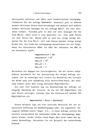 5 Resolutionsstrategien 155
derttausend Schreiner und daher auch hunderttausend Lösungsmög-
lichkeiten für die Anfrage Schreiner(v). Eventuell gibt es mehrere
hundert Millionen E1tern-Kind-Beziehungen und deshalb auch mehrere
hundert Millionen Lösungen für die Anfrage E(~,v), die zwei Vari-
ablen enthält. Trotzdem gibt es aber nur zwei Lösungen für die
Form E(v,o) , wobei jetzt 0 eine Konstante ist, weil jede Person
nur zwei Eltern hat. Ebenso gibt es auch nur einige wenige Ant-
worten für die Form E(o,v), weil jede Person maximal einige wenige
Kinder hat. Die Größe der Lösungsmenge kennzeichnen wir wie folgt,
wobei die Schreibweise IIQ(x)1I die Zahl der Instanzen von Q(x) in
der Datenbasis angibt.
11 Abgeordneter(v) 11 = 100
11 Schreiner(v) 11 ~ 105
IIE(~,v)1I ~ 108
11 E(v, 0)11 = 2
IIE(o, v)1I ~ 3
Betrachten Sie dagegen die Schwierigkeiten, die mit dieser aufge-
blähten Datenbasis bei der Beantwortung der obigen Anfrage ent-
stehen. Wie im vorherigen Fall liefert ein Abarbeiten der Literale
der Reihe nach eine Aufzählung aller Eltern-Kind-Paare, der Such-
raum enthält jetzt aber einige Millionen Möglichkeiten.
Ein sehr viel besserer Weg zur Beantwortung der Anfrage ist
folgende Umordnung der Literale . Da uns nur 100 Abgeordnete und
zwei Eltern vorliegen, schränkt dies den Suchraum auf maximal 200
Möglichkeiten ein.
Abgeordneter(y) A E(x, y) A Schreiner(x)
Dieses Beispiel legt uns eine nützliche Heuristik für die se-
quentielle Erfüllung von Randbedingungen nahe, die sogenannte 'Ge-
ringster Aufwand zuerst'-Regel. D.h., in einer Anfrage sollten die
Literale entsprechend der wachsenden Größe der Lösungsmenge abge-
arbeit werden. Leider liefert diese Regel aber nicht immer die op-
timale Reihenfolge. Betrachten Sie als Beispiel das nachstehende
Problem.
 